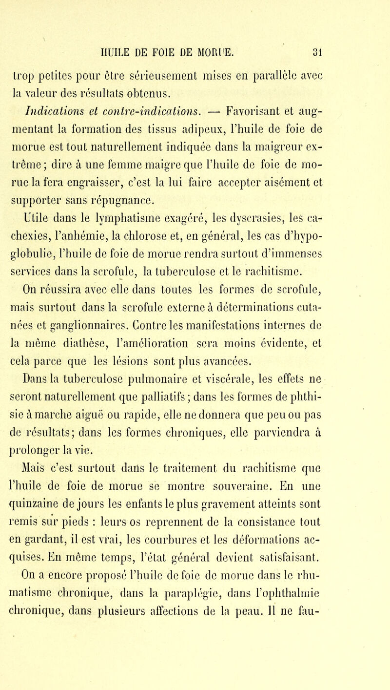 trop petites pour être sérieusement mises en parallèle avec la valeur des résultats obtenus. Indications et contre-indications. — Favorisant et aug- mentant la formation des tissus adipeux, l’huile de foie de morue est tout naturellement indiquée dans la maigreur ex- trême; dire à une femme maigre que l’huile de foie de mo- rue la fera engraisser, c’est la lui faire accepter aisément et supporter sans répugnance. Utile dans le lymphatisme exagéré, les dyscrasies, les ca- chexies, l’anhémie, la chlorose et, en général, les cas d’hypo- globulie, l’huile de foie de morue rendra surtout d’immenses services dans la scrofule, la tuberculose et le rachitisme. On réussira avec elle dans toutes les formes de scrofule, mais surtout dans la scrofule externe à déterminations cuta- nées et ganglionnaires. Contre les manifestations internes de la même diathèse, l’amélioration sera moins évidente, et cela parce que les lésions sont plus avancées. Dans la tuberculose pulmonaire et viscérale, les effets ne seront naturellement que palliatifs ; dans les formes de phthi- sie à marche aiguë ou rapide, elle ne donnera que peu ou pas de résultats; dans les formes chroniques, elle parviendra à prolonger la vie. Mais c’est surtout dans le traitement du rachitisme que l’huile de foie de morue se montre souveraine. En une quinzaine de jours les enfants le plus gravement atteints sont A • remis sur pieds : leurs os reprennent de la consistance tout en gardant, il est vrai, les courbures et les déformations ac- quises. En même temps, l’état général devient satisfaisant. On a encore proposé l’huile de foie de morue dans le rhu- matisme chronique, dans la paraplégie, dans l’ophthalmie chronique, dans plusieurs affections de la peau. 11 ne fau-