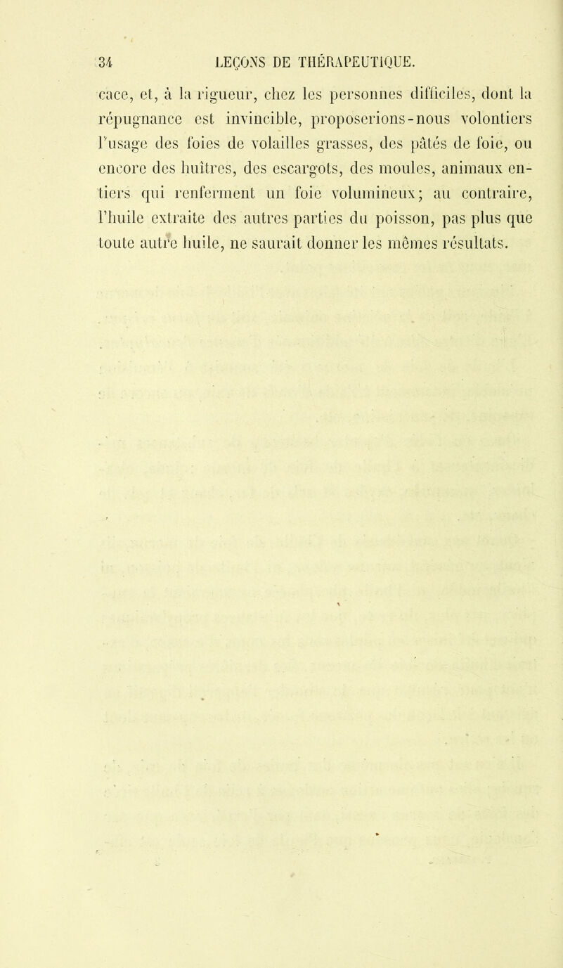 cace, et, à la rigueur, chez les personnes difficiles, dont la répugnance est invincible, proposerions-nous volontiers Dusage des foies de volailles grasses, des pâtés de foie, ou encore des huîtres, des escargots, des moules, animaux en- tiers qui renferment un foie volumineux; au contraire, l’huile extraite des autres parties du poisson, pas plus que toute autre huile, ne saurait donner les mêmes résultats.