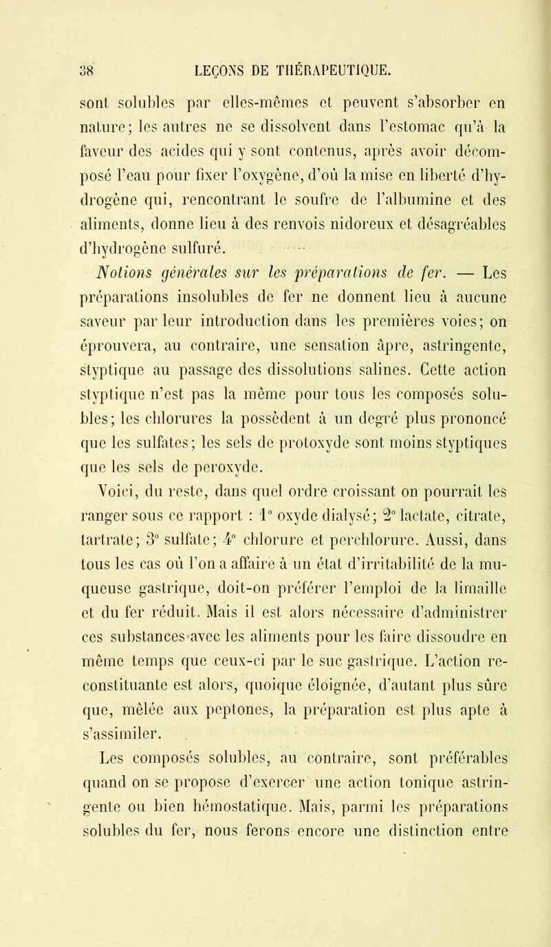sont solubles par elles-mêmes et peuvent s’absorber en nature; les autres ne se dissolvent clans l’estomac qu’à la faveur des acides qui y sont contenus, après avoir décom- posé l’eau pour fixer l’oxygène, d’où la mise en liberté d’hy- drogène qui, rencontrant le soufre de l’albumine et des aliments, donne lieu à des renvois nidoreux et désagréables d’hydrogène sulfuré. Notions générales sur les préparations de fer. — Les préparations insolubles de fer ne donnent lieu à aucune saveur parleur introduction dans les premières voies; on éprouvera, au contraire, une sensation âpre, astringente, styptique au passage des dissolutions salines. Cette action styptique n’est pas la même pour tous les composés solu- bles; les chlorures la possèdent à un degré plus prononcé que les sulfates; les sels de protoxyde sont moins styptiques que les sels de peroxyde. Voici, du reste, dans cpiel ordre croissant on pourrait les ranger sous ce rapport : 1° oxyde dialysé; 2° lactate, citrate, tartrate; 3° sulfate; 4° chlorure et perchlorure. Aussi, dans tous les cas où l’on a affaire à un état d’irritabilité de la mu- queuse gastrique, doit-on préférer l’emploi de la limaille et du fer réduit. Mais il est alors nécessaire d’administrer ces substances avec les aliments pour les faire dissoudre en même temps que ceux-ci par le suc gastrique. L’action re- constituante est alors, quoique éloignée, d’autant plus sûre que, mêlée aux peptones, la préparation est plus apte à s’assimiler. Les composés solubles, au contraire, sont préférables quand on se propose d’exercer une action tonique astrin- gente ou bien hémostatique. Mais, parmi les préparations solubles du fer, nous ferons encore une distinction entre