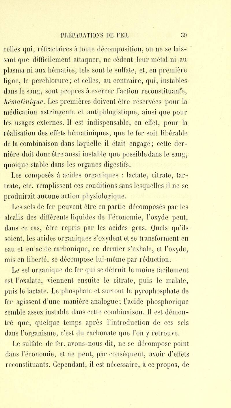 celles qui, réfractaires à toute décomposition, ou ne se lais- sant que difficilement attaquer, ne cèdent leur métal ni au plasma ni aux hématies, tels sont le sulfate, et, en première ligne, le perchlorure; et celles, au contraire, qui, instables dans le sang, sont propres à exercer Faction reconstituanfe, hématinique. Les premières doivent être réservées pour la médication astringente et antiphlogistique, ainsi que pour les usages externes. Il est indispensable, en effet, pour la réalisation des effets hématiniques, que le fer soit libérable de la combinaison dans laquelle il était engagé; cette der- nière doit donc être aussi instable que possible dans le sang, quoique stable dans les organes digestifs. Les composés à acides organiques : lactate, citrate, tar- trate, etc. remplissent ces conditions sans lesquelles il ne se produirait aucune action physiologique. Les sels de fer peuvent être en partie décomposés par les alcalis des différents liquides de l’économie, F oxyde peut, dans ce cas, être repris par les acides gras. Quels qu’ils soient, les acides organiques s’oxydent et se transforment en eau et en acide carbonique, ce dernier s’exhale, et l’oxyde, mis en liberté, se décompose lui-même par réduction. Le sel organique de fer qui se détruit le moins facilement est l’oxalate, viennent ensuite le citrate, puis le malate, puis le lactate. Le phosphate et surtout le pyrophosphate de fer agissent d’une manière analogue; l’acide phosphorique semble assez instable dans cette combinaison. Il est démon- tré que, quelque temps après F introduction de ces sels dans l’organisme, c’est du carbonate que l’on y retrouve. Le sulfate de fer, avons-nous dit, ne se décompose point dans l’économie, et ne peut, par conséquent, avoir d’effets reconstituants. Cependant, il est nécessaire, à ce propos, de