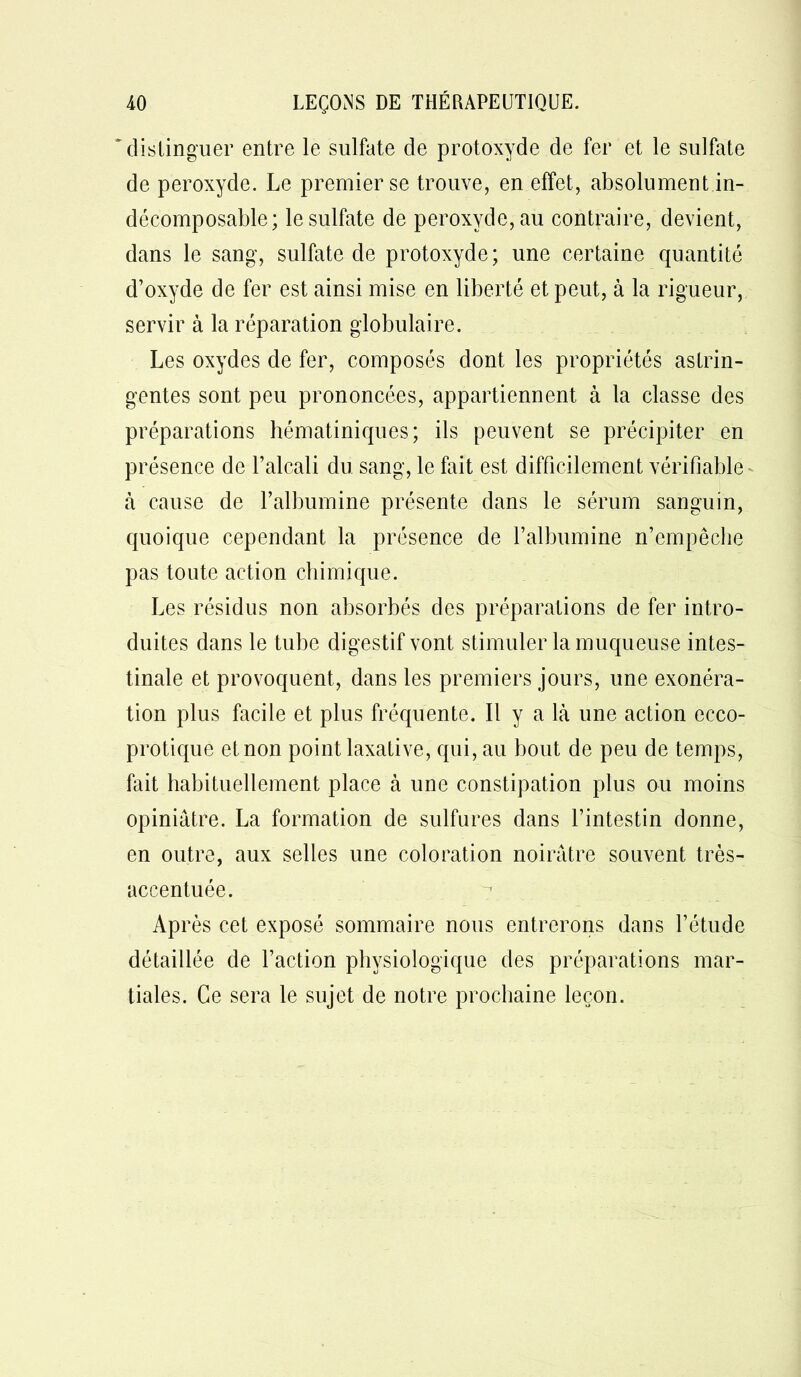 distinguer entre le sulfate de protoxyde de fer et le sulfate de peroxyde. Le premier se trouve, en effet, absolument in- décomposable; le sulfate de peroxyde, au contraire, devient, dans le sang, sulfate de protoxyde; une certaine quantité d’oxyde de fer est ainsi mise en liberté et peut, à la rigueur, servir à la réparation globulaire. Les oxydes de fer, composés dont les propriétés astrin- gentes sont peu prononcées, appartiennent à la classe des préparations hématiniques; ils peuvent se précipiter en présence de l’alcali du sang, le fait est difficilement vérifiable à cause de l’albumine présente dans le sérum sanguin, quoique cependant la présence de l’albumine n’empêche pas toute action chimique. Les résidus non absorbés des préparations de fer intro- duites dans le tube digestif vont stimuler la muqueuse intes- tinale et provoquent, dans les premiers jours, une exonéra- tion plus facile et plus fréquente. Il y a là une action ecco- protique et non point laxative, qui, au bout de peu de temps, fait habituellement place à une constipation plus ou moins opiniâtre. La formation de sulfures dans l’intestin donne, en outre, aux selles une coloration noirâtre souvent très- accentuée. Après cet exposé sommaire nous entrerons dans l’étude détaillée de l’action physiologique des préparations mar- tiales. Ce sera le sujet de notre prochaine leçon.