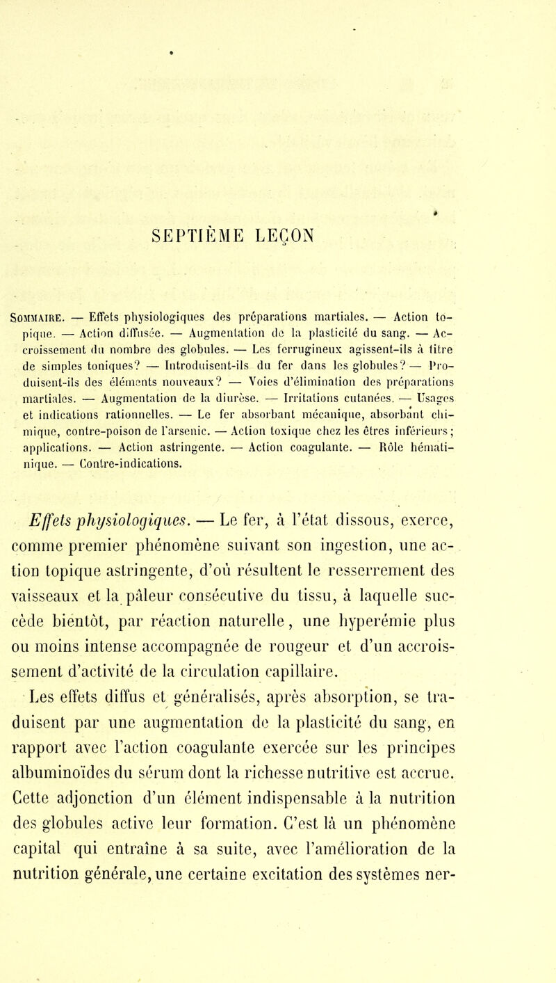 Sommaire. — Effets physiologiques des préparations martiales. — Action to- pique. — Action diffusée. — Augmentation de la plasticité du sang. — Ac- croissement du nombre des globules. — Les ferrugineux agissent-ils à litre de simples toniques? — Introduisent-ils du fer dans les globules?— Pro- duisent-ils des éléments nouveaux? — Voies d’élimination des préparations martiales. — Augmentation de la diurèse. — Irritations cutanées. — Usages et indications rationnelles. — Le fer absorbant mécanique, absorbant chi- mique, contre-poison de l'arsenic. — Action toxique chez les êtres inférieurs; applications. — Action astringente. — Action coagulante. — Rôle hémati- nique. — Contre-indications. Effets physiologiques. — Le fer, à l’état dissous, exerce, comme premier phénomène suivant son ingestion, une ac- tion topique astringente, d’où résultent le resserrement des vaisseaux et la pâleur consécutive du tissu, à laquelle suc- cède bientôt, par réaction naturelle, une hyperémie plus ou moins intense accompagnée de rougeur et d’un accrois- sement d’activité de la circulation capillaire. Les effets diffus et généralisés, après absorption, se tra- duisent par une augmentation de la plasticité du sang, en rapport avec Faction coagulante exercée sur les principes albuminoïdes du sérum dont la richesse nutritive est accrue. Cette adjonction d’un élément indispensable à la nutrition des globules active leur formation. C’est là un phénomène capital qui entraîne à sa suite, avec l’amélioration de la nutrition générale, une certaine excitation des systèmes ner-