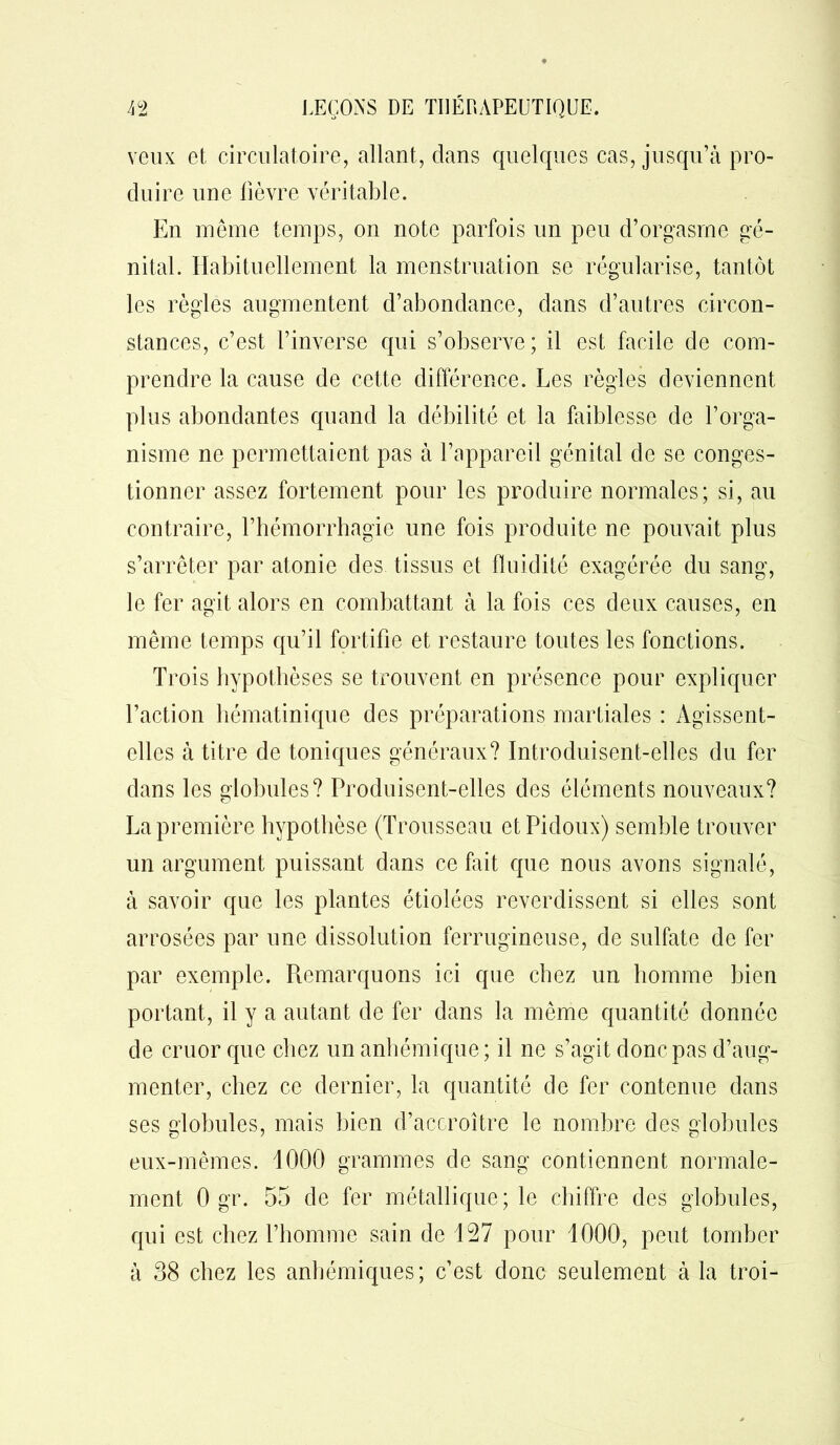 veux et circulatoire, allant, dans quelques cas, jusqu’à pro- duire une lièvre véritable. En même temps, on note parfois un peu d’orgasme gé- nital. Habituellement la menstruation se régularise, tantôt les règles augmentent d’abondance, dans d’autres circon- stances, c’est l’inverse qui s’observe; il est facile de com- prendre la cause de cette différence. Les règles deviennent plus abondantes quand la débilité et la faiblesse de l’orga- nisme ne permettaient pas à l’appareil génital de se conges- tionner assez fortement pour les produire normales; si, au contraire, l’hémorrhagie une fois produite ne pouvait plus s’arrêter par atonie des tissus et fluidité exagérée du sang, le fer agit alors en combattant à la fois ces deux causes, en même temps qu’il fortifie et restaure toutes les fonctions. Trois hypothèses se trouvent en présence pour expliquer l’action hématinique des préparations martiales : Agissent- elles à titre de toniques généraux? Introduisent-elles du fer dans les globules? Produisent-elles des éléments nouveaux? La première hypothèse (Trousseau etPidoux) semble trouver un argument puissant dans ce fait que nous avons signalé, à savoir que les plantes étiolées reverdissent si elles sont arrosées par une dissolution ferrugineuse, de sulfate de fer par exemple. Remarquons ici que chez un homme bien portant, il y a autant de fer dans la même quantité donnée de cruor que chez un anhémique; il ne s’agit donc pas d’aug- menter, chez ce dernier, la quantité de fer contenue dans ses globules, mais bien d’accroître le nombre des globules eux-mêmes. 1000 grammes de sang contiennent normale- ment 0 gr. 55 de fer métallique; le chiffre des globules, qui est chez l’homme sain de 127 pour 1000, peut tomber à 38 chez les anhémiques; c’est donc seulement à la troi-