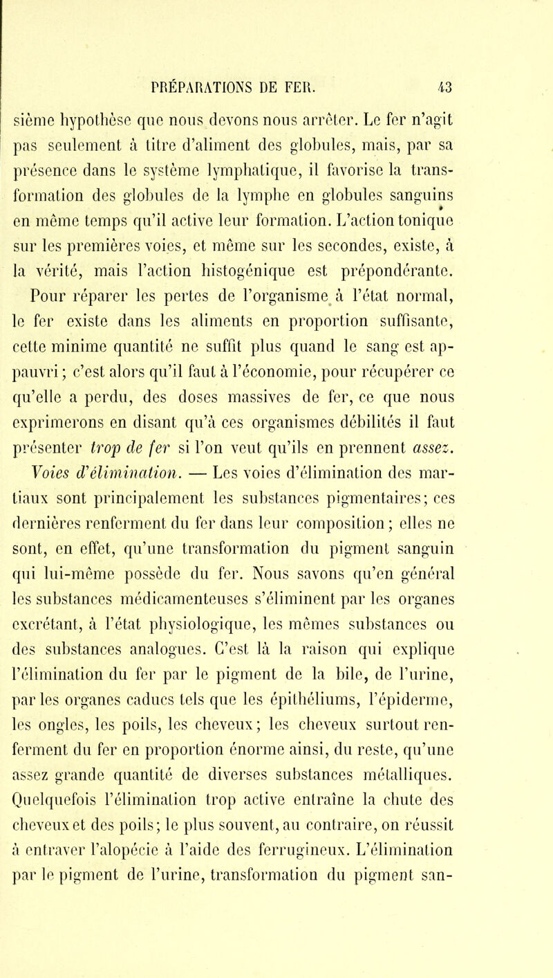 sièrne hypothèse que nous devons nous arrêter. Le fer n’agit pas seulement à titre d’aliment des globules, mais, par sa présence dans le système lymphatique, il favorise la trans- formation des globules de la lymphe en globules sanguins • en même temps qu’il active leur formation. L’action tonique sur les premières voies, et même sur les secondes, existe, à la vérité, mais l’action histogénique est prépondérante. Pour réparer les pertes de l’organisme à l’état normal, le fer existe dans les aliments en proportion suffisante, cette minime quantité ne suffit plus quand le sang est ap- pauvri ; c’est alors qu’il faut à l’économie, pour récupérer ce qu’elle a perdu, des doses massives de fer, ce que nous exprimerons en disant qu’à ces organismes débilités il faut présenter trop cle fer si l’on veut qu’ils en prennent assez. Voies d'élimination. — Les voies d’élimination des mar- tiaux sont principalement les substances pigmentaires; ces dernières renferment du fer dans leur composition ; elles ne sont, en effet, qu’une transformation du pigment sanguin qui lui-même possède du fer. Nous savons qu’en général les substances médicamenteuses s’éliminent par les organes excrétant, à l’état physiologique, les mêmes substances ou des substances analogues. C’est là la raison qui explique l’élimination du fer par le pigment de la bile, de l’urine, parles organes caducs tels que les épithéliums, l’épiderme, les ongles, les poils, les cheveux ; les cheveux surtout ren- ferment du fer en proportion énorme ainsi, du reste, qu’une assez grande quantité de diverses substances métalliques. Quelquefois l’élimination trop active entraîne la chute des cheveux et des poils; le plus souvent, au contraire, on réussit à entraver l’alopécie à l’aide des ferrugineux. L’élimination par le pigment de l’urine, transformation du pigment san-