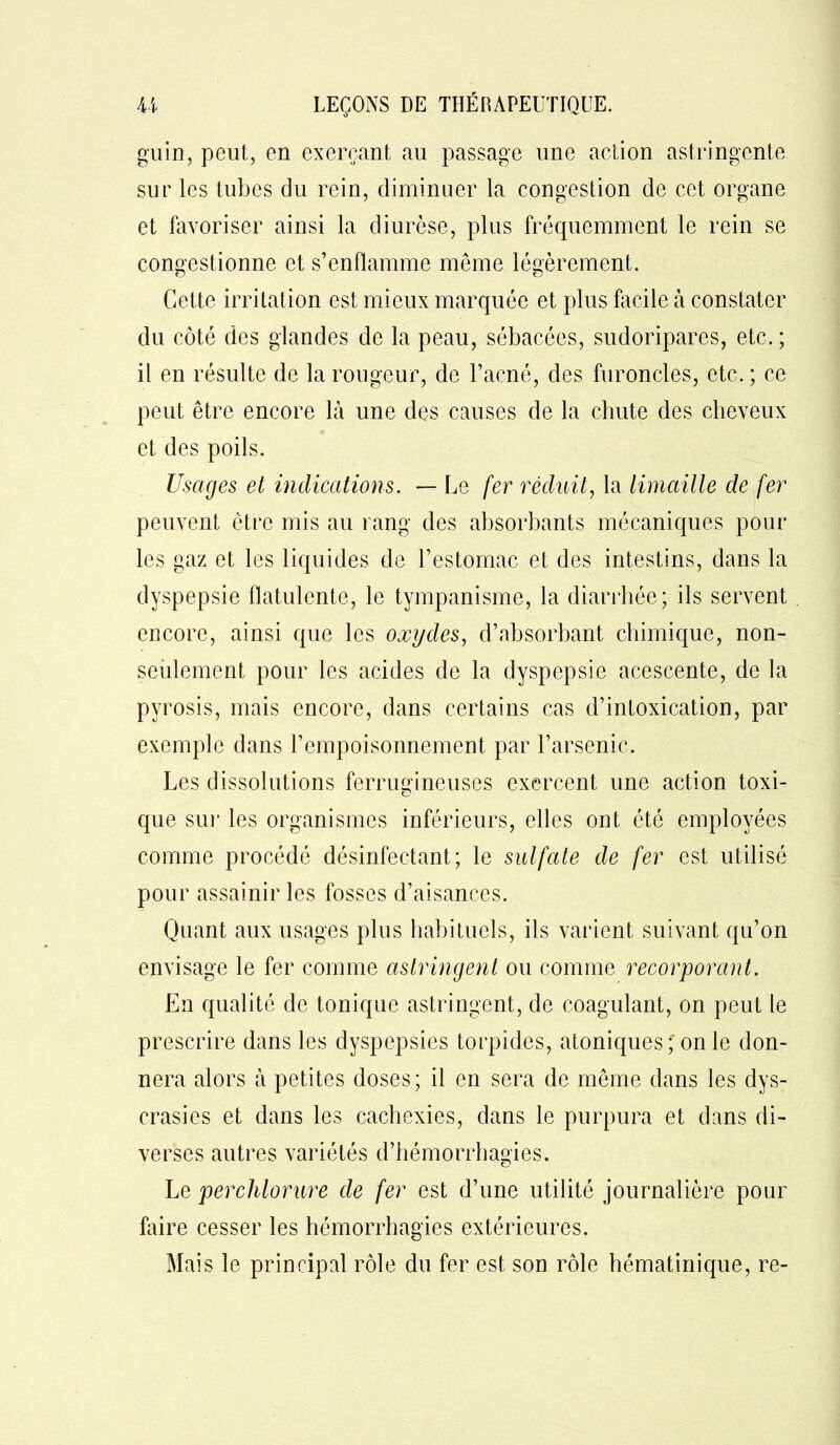 gu in, peut, en exerçant au passage une action astringente sur les tubes du rein, diminuer la congestion de cet organe et favoriser ainsi la diurèse, plus fréquemment le rein se congestionne et s’enflamme même légèrement. Cette irritation est mieux marquée et plus facile à constater du côté des glandes de la peau, sébacées, sudoripares, etc.; il en résulte de la rougeur, de l’acné, des furoncles, etc. ; ce peut être encore là une des causes de la chute des cheveux et des poils. Usages et indications. — Le fer réduit, la limaille de fer peuvent être mis au rang des absorbants mécaniques pour les gaz et les liquides de l’estomac et des intestins, dans la dyspepsie flatulente, le tympanisme, la diarrhée; ils servent encore, ainsi que les oxydes, d’absorbant chimique, non- seulement pour les acides de la dyspepsie acescente, de la pyrosis, mais encore, dans certains cas d’intoxication, par exemple dans l’empoisonnement par l’arsenic. Les dissolutions ferrugineuses exercent une action toxi- que sur les organismes inférieurs, elles ont été employées comme procédé désinfectant ; le sulfate de fer est utilisé pour assainir les fosses d’aisances. Quant aux usages plus habituels, ils varient suivant qu’on envisage le fer comme astringent ou comme recorporant. En qualité de tonique astringent, de coagulant, on peut le prescrire dans les dyspepsies torpides, atoniques; on le don- nera alors à petites doses; il en sera de même dans les dys- crasies et dans les cachexies, dans le purpura et dans di- verses autres variétés d’hémorrhagies. Le perchlorure de fer est d’une utilité journalière pour faire cesser les hémorrhagies extérieures. Mais le principal rôle du fer est son rôle hématinique, re-