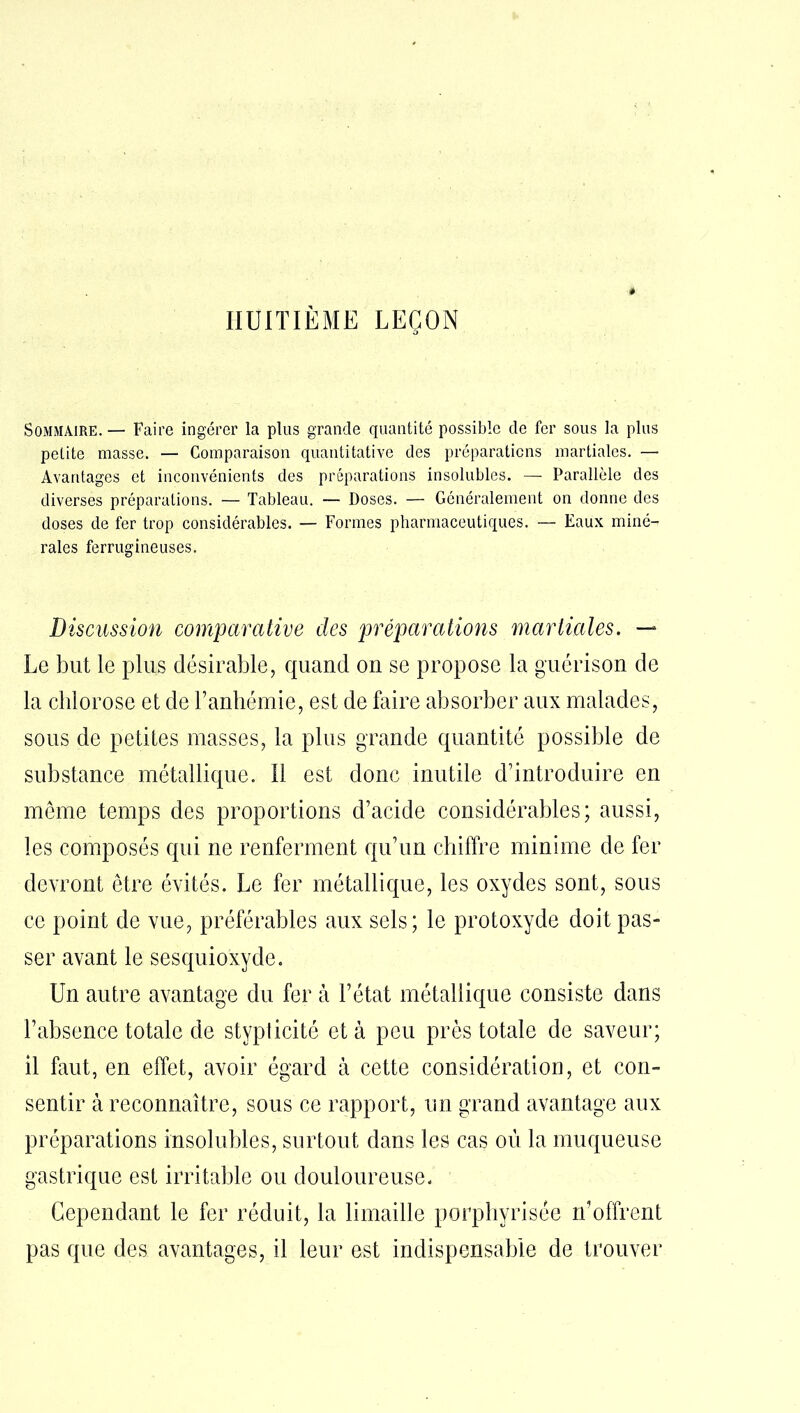 HUITIÈME LEÇON 5 Sommaire. — Faire ingérer la plus grande quantité possible de fer sous la plus petite masse. — Comparaison quantitative des préparations martiales. — Avantages et inconvénients des préparations insolubles. — Parallèle des diverses préparations. — Tableau. — Doses. — Généralement on donne des doses de fer trop considérables. — Formes pharmaceutiques. — Eaux miné- rales ferrugineuses. Discussion comparative des préparations martiales. —* Le but le plus désirable, quand on se propose la guérison de la chlorose et de Fanhémie, est de faire absorber aux malades, sous de petites masses, la plus grande quantité possible de substance métallique. Il est donc inutile d’introduire en même temps des proportions d’acide considérables; aussi, les composés qui ne renferment qu’un chiffre minime de fer devront être évités. Le fer métallique, les oxydes sont, sous ce point de vue, préférables aux sels; le protoxyde doit pas- ser avant le sesquioxyde. Un autre avantage du fer à l’état métallique consiste dans l’absence totale de stypticité et à peu près totale de saveur; il faut, en effet, avoir égard à cette considération, et con- sentir à reconnaître, sous ce rapport, un grand avantage aux préparations insolubles, surtout dans les cas où la muqueuse gastrique est irritable ou douloureuse. Cependant le fer réduit, la limaille porphyrisée n’offrent pas que des avantages, il leur est indispensable de trouver