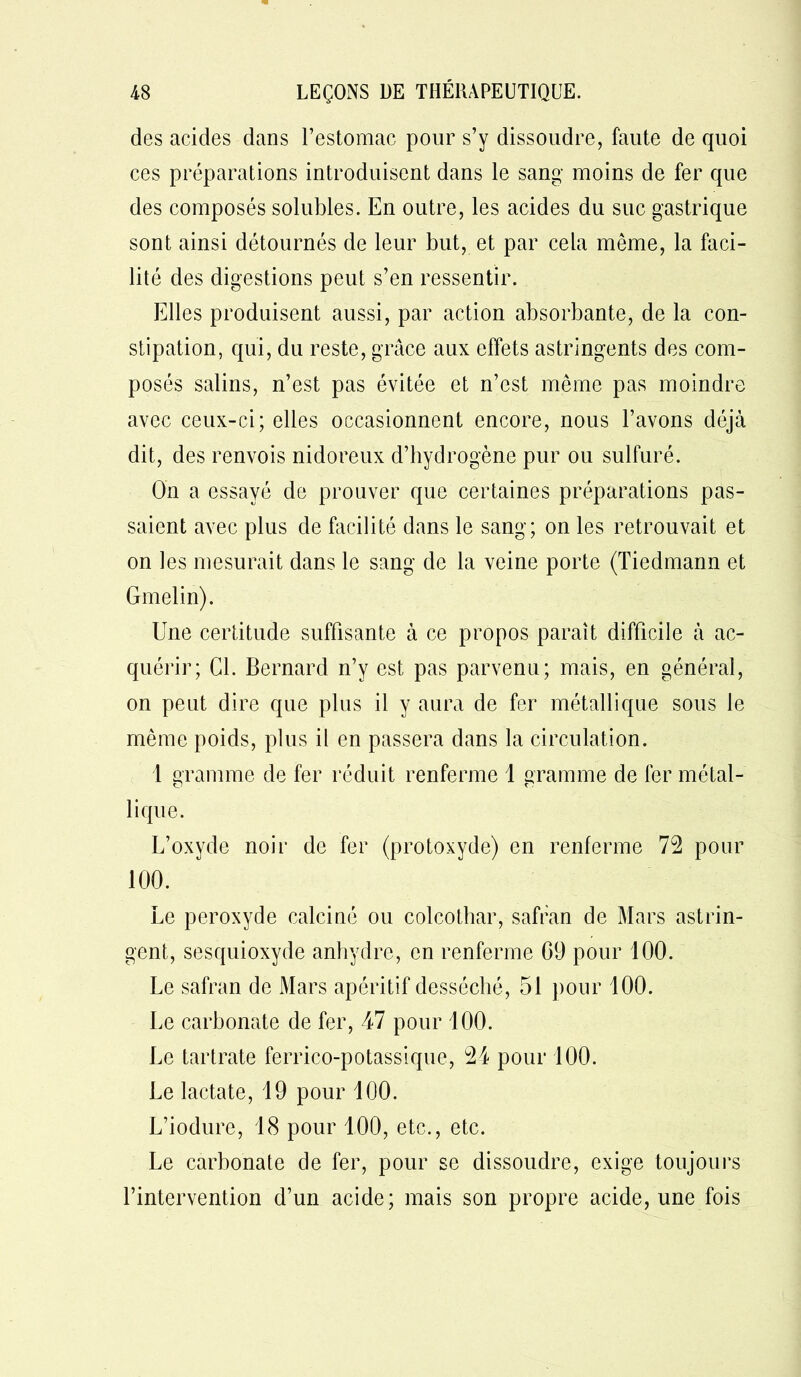 des acides dans l’estomac pour s’y dissoudre, faute de quoi ces préparations introduisent dans le sang moins de fer que des composés solubles. En outre, les acides du suc gastrique sont ainsi détournés de leur but, et par cela même, la faci- lité des digestions peut s’en ressentir. Elles produisent aussi, par action absorbante, de la con- stipation, qui, du reste, grâce aux effets astringents des com- posés salins, n’est pas évitée et n’est même pas moindre avec ceux-ci; elles occasionnent encore, nous l’avons déjà dit, des renvois nidoreux d’hydrogène pur ou sulfuré. On a essayé de prouver que certaines préparations pas- saient avec plus de facilité dans le sang; on les retrouvait et on les mesurait dans le sang de la veine porte (Tiedmann et Gmelin). Une certitude suffisante à ce propos paraît difficile à ac- quérir; Cl. Bernard n’y est pas parvenu; mais, en général, on peut dire que plus il y aura de fer métallique sous le même poids, plus il en passera dans la circulation. 1 gramme de fer réduit renferme 1 gramme de fer métal- lique. L’oxyde noir de fer (protoxyde) en renferme 72 pour 100. Le peroxyde calciné ou colcothar, safran de Mars astrin- gent, sesquioxyde anhydre, en renferme 09 pour 100. Le safran de Mars apéritif desséché, 51 pour 100. Le carbonate de fer, 47 pour 100. Le tartrate ferrico-potassique, 24 pour 100. Le lactate, 19 pour 100. L’iodure, 18 pour 100, etc., etc. Le carbonate de fer, pour se dissoudre, exige toujours l’intervention d’un acide; mais son propre acide, une fois