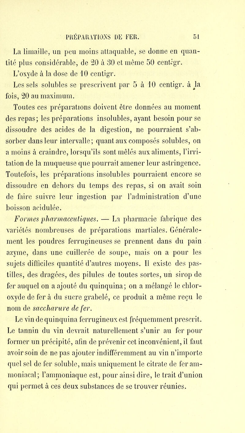 La limaille, un peu moins attaquable, se donne en quan- tité plus considérable, de 20 à 30 et meme 50 centigr. L’oxyde à la dose de 10 centigr. Les sels solubles se prescrivent par 5 à 10 centigr. à la fois, 20 au maximum. Toutes ces préparations doivent être données au moment des repas; les préparations insolubles, ayant besoin pour se dissoudre des acides de la digestion, ne pourraient s’ab- sorber dans leur intervalle; quant aux composés solubles, on a moins à craindre, lorsqu’ils sont mêlés aux aliments, l’irri- tation de la muqueuse que pourrait amener leur astringence. Toutefois, les préparations insolubles pourraient encore se dissoudre en dehors du temps des repas, si on avait soin de faire suivre leur ingestion par l’administration cl’une boisson acidulée. Formes pharmaceutiques. — La pharmacie fabrique des variétés nombreuses de préparations martiales. Générale- ment les poudres ferrugineuses se prennent dans du pain azyme, dans une cuillerée de soupe, mais on a pour les sujets difficiles quantité d’autres moyens. Il existe des pas- tilles, des dragées, des pilules de toutes sortes, un sirop de fer auquel on a ajouté du quinquina; on a mélangé le chlor- oxyde de fer à du sucre grabelé, ce produit a même reçu le nom de saccharure de fer. Le vin de quinquina ferrugineux est fréquemment prescrit. Le tannin du vin devrait naturellement s’unir au fer pour former un précipité, afin de prévenir cet inconvénient, il faut avoir soin de ne pas ajouter indifféremment au vin n’importe quel sel de fer soluble, mais uniquement le citrate de fer am- moniacal; l’ammoniaque est, pour ainsi dire, le trait d’union qui permet à ces deux substances de se trouver réunies.