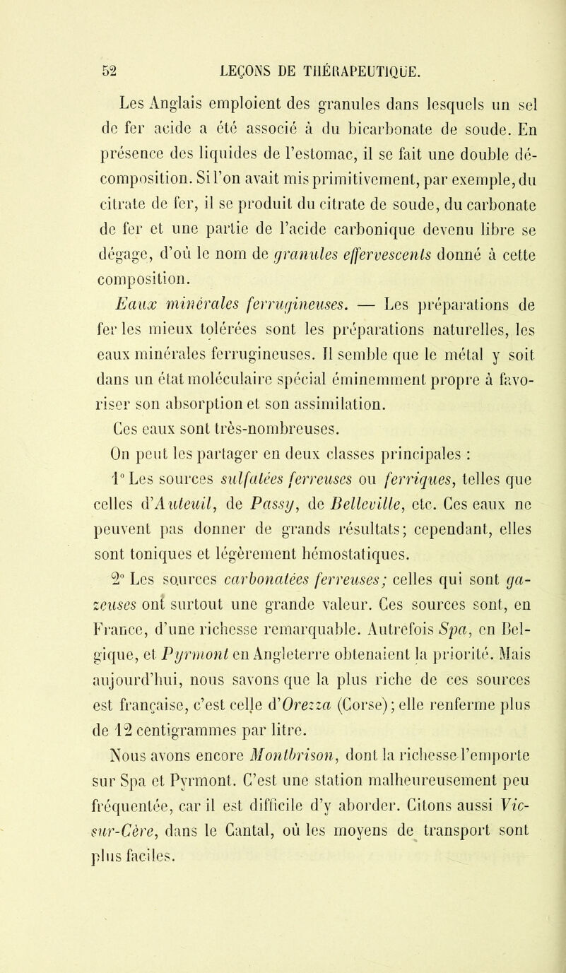 Les Anglais emploient des granules dans lesquels un sel de fer acide a été associé à du bicarbonate de soude. En présence des liquides de l’estomac, il se fait une double dé- composition. Si l’on avait mis primitivement, par exemple, du citrate de fer, il se produit du citrate de soude, du carbonate de fer et une partie de l’acide carbonique devenu libre se dégage, d’où le nom de granules effervescents donné à cette composition. Eaux minérales ferrugineuses. — Les préparations de fer les mieux tolérées sont les préparations naturelles, les eaux minérales ferrugineuses, il semble que le métal y soit dans un état moléculaire spécial éminemment propre à favo- riser son absorption et son assimilation. Ces eaux sont très-nombreuses. On peut les partager en deux classes principales : l°Les sources sulfatées ferreuses ou ferriques, telles que celles V Auteuil, de Passy, de Belleville, etc. Ces eaux ne peuvent pas donner de grands résultats; cependant, elles sont toniques et légèrement hémostatiques. 9° Les sources carbonalées ferreuses; celles qui sont ga- zeuses ont surtout une grande valeur. Ces sources sont, en France, d’une richesse remarquable. Autrefois Spa, en Bel- gique, et Pyrmont en Angleterre obtenaient la priorité. Mais aujourd’hui, nous savons que la plus riche de ces sources est française, c’est celle d'Orezza (Corse); elle renferme plus de 19 centigrammes par litre. Nous avons encore Montbrison, dont la richesse l’emporte sur Spa et Pyrmont. C’est une station malheureusement peu fréquentée, car il est difficile d’y aborder. Citons aussi Vic- sur-Cère, dans le Cantal, où les moyens de transport sont plus faciles.