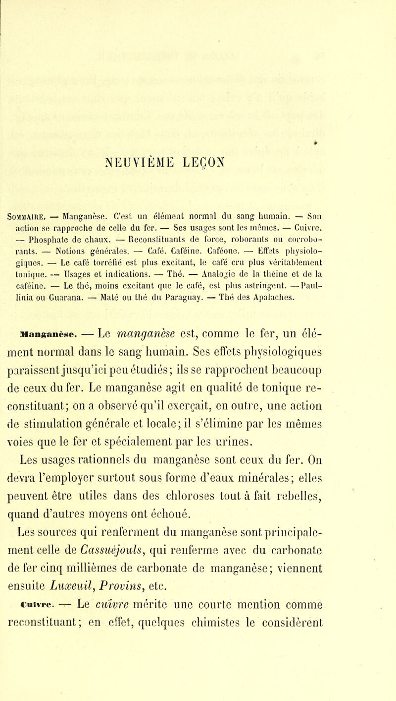 Sommaire. — Manganèse. C’est un élément normal du sang humain. — Son action se rapproche de celle du fer. — Ses usages sont les mêmes. — Cuivre. — Phosphate de chaux. — Reconstituants de force, roborants ou corrobo- rants. — Notions générales. — Café. Caféine. Caféone. — Effets physiolo- giques. — Le café torréfié est plus excitant, le café cru plus véritablement tonique. — Usages et indications. — Thé. — Analogie de la théine et de la caféine. — Le thé, moins excitant que le café, est plus astringent. —Paul- linia ou Guarana. — Maté ou thé du Paraguay. — Thé des Apalaches. Manganèse. — Le manganèse est, comme le fer, un élé- ment normal dans le sang humain. Ses effets physiologiques paraissent jusqu’ici peu étudiés; ils se rapprochent beaucoup de ceux du fer. Le manganèse agit en qualité de tonique re- constituant; on a observé qu’il exerçait, en outre, une action de stimulation générale et locale; il s’élimine par les mêmes voies que le fer et spécialement par les urines. Les usages rationnels du manganèse sont ceux du fer. On devra l’employer surtout sous forme d’eaux minérales; elles peuvent être utiles dans des chloroses tout à fait rebelles, quand d’autres moyens ont échoué. Les sources qui renferment du manganèse sont principale- ment celle de Cassuéjouls, qui renferme avec du carbonate de fer cinq millièmes de carbonate de manganèse; viennent ensuite Luxeuil, Provins, etc. cuivre. — Le cuivre mérite une courte mention comme reconstituant; en effet, quelques chimistes le considèrent