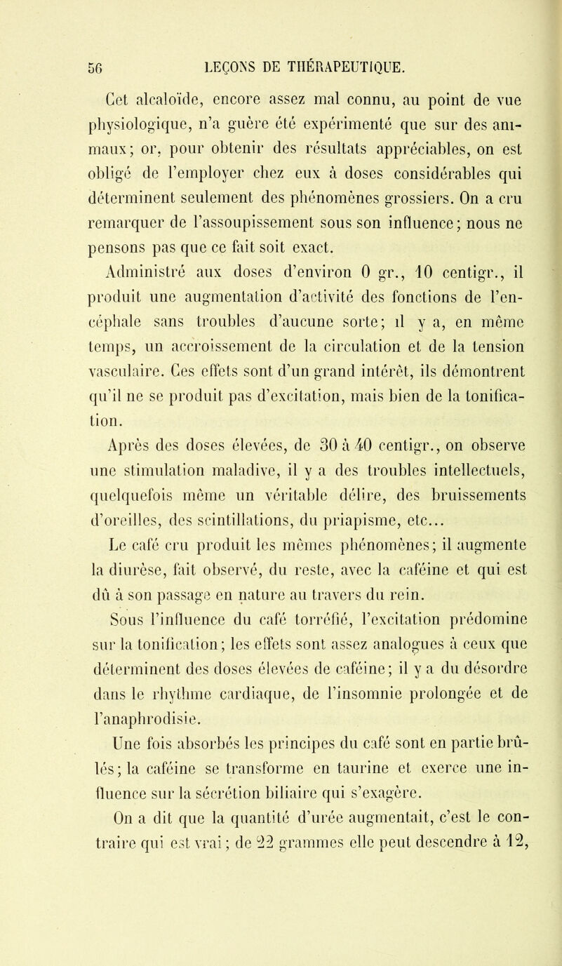 Cet alcaloïde, encore assez mal connu, au point de vue physiologique, n’a guère été expérimenté que sur des ani- maux; or, pour obtenir des résultats appréciables, on est obligé de l’employer chez eux à doses considérables qui déterminent seulement des phénomènes grossiers. On a cru remarquer de l’assoupissement sous son influence; nous ne pensons pas que ce fait soit exact. Administré aux doses d’environ 0 gr., 10 centigr., il produit une augmentation d’activité des fonctions de l’en- céphale sans troubles d’aucune sorte; il y a, en même temps, un accroissement de la circulation et de la tension vasculaire. Ces effets sont d’un grand intérêt, ils démontrent qu’il ne se produit pas d’excitation, mais bien de la tonifica- tion. Après des doses élevées, de 30 à 40 centigr., on observe une stimulation maladive, il y a des troubles intellectuels, quelquefois même un véritable délire, des bruissements d’oreilles, des scintillations, du priapisme, etc... Le café cru produit les mêmes phénomènes; il augmente la diurèse, fait observé, du reste, avec la caféine et qui est dû à son passage en nature au travers du rein. Sous l’influence du café torréfié, l’excitation prédomine sur la tonification; les effets sont assez analogues à ceux que déterminent des doses élevées de caféine; il y a du désordre dans le rhythme cardiaque, de l’insomnie prolongée et de l’anaphrodisie. Une fois absorbés les principes du café sont en partie brû- lés ; la caféine se transforme en taurine et exerce une in- fluence sur la sécrétion biliaire qui s’exagère. On a dit que la quantité d’urée augmentait, c’est le con- traire qui est vrai ; de 22 grammes elle peut descendre à 12,