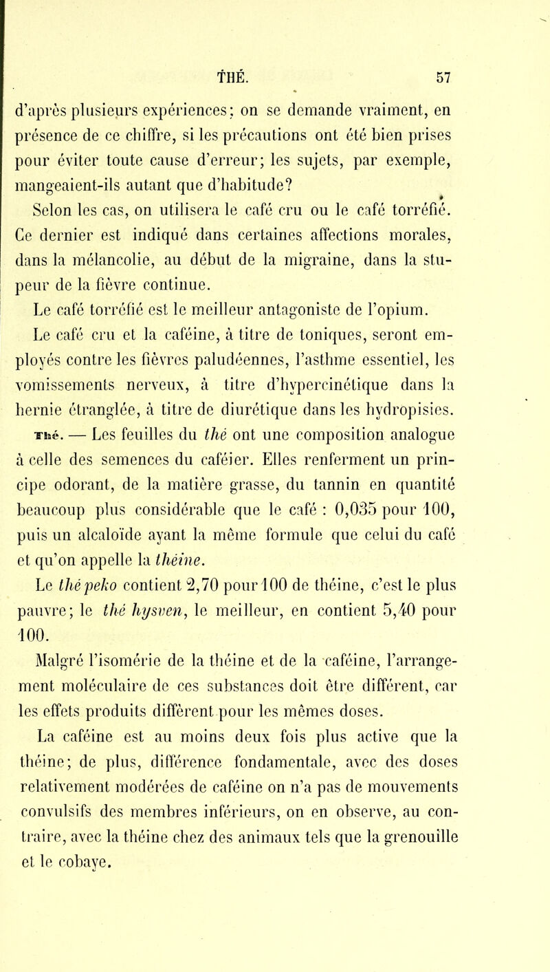 d’après plusieurs expériences : on se demande vraiment, en présence de ce chiffre, si les précautions ont été bien prises pour éviter toute cause d’erreur; les sujets, par exemple, mangeaient-ils autant que d’habitude? Selon les cas, on utilisera le café cru ou le café torréfié. Ce dernier est indiqué dans certaines affections morales, dans la mélancolie, au début de la migraine, dans la stu- peur de la fièvre continue. Le café torréfié est le meilleur antagoniste de l’opium. Le café cru et la caféine, à titre de toniques, seront em- ployés contrôles fièvres paludéennes, l’asthme essentiel, les vomissements nerveux, à titre d’hvpercinétique dans la hernie étranglée, à titre de diurétique dans les hydropisies. Thé. — Les feuilles du thé ont une composition analogue à celle des semences du caféier. Elles renferment un prin- cipe odorant, de la matière grasse, du tannin en quantité beaucoup plus considérable que le café : 0,035 pour 100, puis un alcaloïde ayant la même formule que celui du café et qu’on appelle la théine. Le thépeko contient 2,70 pour 100 de théine, c’est le plus pauvre; le thé hysven, le meilleur, en contient 5,40 pour 100. Malgré l’isomérie de la théine et de la caféine, l’arrange- ment moléculaire de ces substances doit être différent, car les effets produits diffèrent pour les mêmes doses. La caféine est au moins deux fois plus active que la théine; de plus, différence fondamentale, avec des doses relativement modérées de caféine on n’a pas de mouvements convulsifs des membres inférieurs, on en observe, au con- traire, avec la théine chez des animaux tels que la grenouille et le cobaye.
