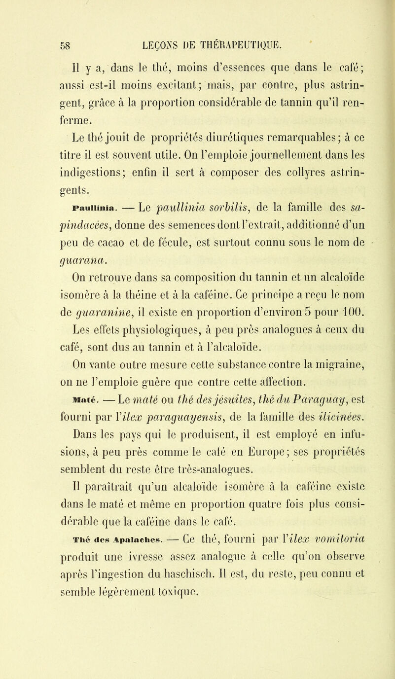 11 y a, dans le thé, moins d’essences que dans le café; aussi est-il moins excitant; mais, par contre, plus astrin- gent, grâce à la proportion considérable de tannin qu’il ren- ferme. Le thé jouit de propriétés diurétiques remarquables; à ce titre il est souvent utile. On l’emploie journellement dans les indigestions; enfin il sert à composer des collyres astrin- gents. pauiunia. — Le paullinia sorbilis, de la famille des sa- pindacées, donne des semences dont l’extrait, additionné d’un peu de cacao et de fécule, est surtout connu sous le nom de guarana. On retrouve dans sa composition du tannin et un alcaloïde isomère à la théine et à la caféine. Ce principe a reçu le nom de guaranine, il existe en proportion d’environ 5 pour 100. Les effets physiologiques, à peu près analogues à ceux du café, sont dus au tannin et à l’alcaloïde. On vante outre mesure cette substance contre la migraine, on ne l’emploie guère que contre cette affection. Maté. —Le maté ou thé des jésuites, thé du Paraguay, est fourni par Yilex paraguayensis, de la famille des ilicinées. Dans les pays qui le produisent, il est employé en infu- sions, à peu près comme le café en Europe; ses propriétés semblent du reste être très-analogues. Il paraîtrait qu’un alcaloïde isomère à la caféine existe dans le maté et même en proportion quatre fois plus consi- dérable que la caféine dans le café. Thé des Apaiaches. — Ce thé, fourni par Yilex vomitoria produit une ivresse assez analogue à celle qu’on observe après l’ingestion du haschisch. Il est, du reste, peu connu et semble légèrement toxique.