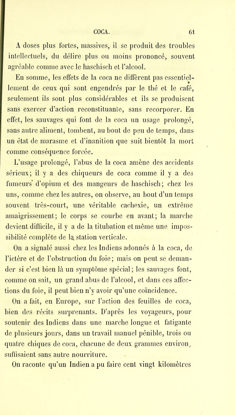 À doses plus fortes, massives, il se produit des troubles intellectuels, du délire plus ou moins prononcé, souvent agréable comme avec le haschisch et l’alcool. En somme, les effets de la coca ne diffèrent pas essentiel- lement de ceux qui sont engendrés par le thé et le café, seulement ils sont plus considérables et ils se produisent sans exercer d’action reconstituante, sans recorporcr. En effet, les sauvages qui font de la coca un usage prolongé, sans autre aliment, tombent, au bout de peu de temps, dans un état de marasme et d’inanition que suit bientôt la mort comme conséquence forcée. L’usage prolongé, l’abus de la coca amène des accidents sérieux; il y a des chiqueurs de coca comme il y a des fumeurs' d’opium et des mangeurs de haschisch; chez les uns, comme chez les autres, on observe, au bout d’un temps souvent très-court, une véritable cachexie, un extrême amaigrissement; le corps se courbe en avant; la marche devient difficile, il y a de la titubation et même une impos- sibilité complète de la station verticale. On a signalé aussi chez les Indiens adonnés à la coca, de l’ictère et de l’obstruction du foie; mais on peut se deman- der si c’est bien là un symptôme spécial; les sauvages font, comme on sait, un grand abus de l’alcool, -et dans ces affec- tions du foie, il peut bien n’v avoir qu’une coïncidence. On a fait, en Europe, sur l’action des feuilles de coca, bien des récits surprenants. D’après les voyageurs, pour soutenir des Indiens dans une marche longue et fatigante de plusieurs jours, dans un travail manuel pénible, trois ou quatre chiques de coca, chacune de deux grammes environ, suffisaient sans autre nourriture. On raconte qu’un Indien a pu faire cent vingt kilomètres