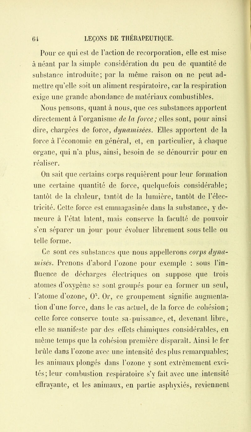 Pour ce qui est de l’action de recorporation, elle est mise à néant par la simple considération du peu de quantité de substance introduite; par la même raison on ne peut ad- mettre qu’elle soit un aliment respiratoire, car la respiration exige une grande abondance de matériaux combustibles. Nous pensons, quant à nous, que ces substances apportent directement à l’organisme de la force ; elles sont, pour ainsi dire, chargées de force, dynamisées. Elles apportent de la force à l’économie en général, et, en particulier, à chaque organe, qui n’a plus, ainsi, besoin de se dénourrir pour en réaliser. On sait que certains corps requièrent pour leur formation une certaine quantité de force, quelquefois considérable; tantôt de la chaleur, tantôt de la lumière, tantôt de l’élec- tricité. Cette force est emmagasinée dans la substance, y de- meure à l’état latent, mais conserve la faculté de pouvoir s’en séparer un jour pour évoluer librement sous telle ou telle forme. Ce sont ces substances que nous appellerons corps dyna- misés. Prenons d’abord l’ozone pour exemple : sous l’in- fluence de décharges électriques on suppose que trois atomes d’oxygène se sont groupés pour en former un seul, Patome d’ozone, 0'’. Or, ce groupement signifie augmenta- tion d’une force, dans le cas actuel, de la force de cohésion; cette force conserve toute sa-puissance, et, devenant libre, elle se manifeste par des effets chimiques considérables, en même temps que la cohésion première disparaît. Ainsi le fer brûle dans l’ozone avec une intensité des plus remarquables; les animaux plongés dans l’ozone y sont extrêmement exci- tés; leur combustion respiratoire s’v fait avec une intensité effrayante, et les animaux, en partie asphyxiés, reviennent