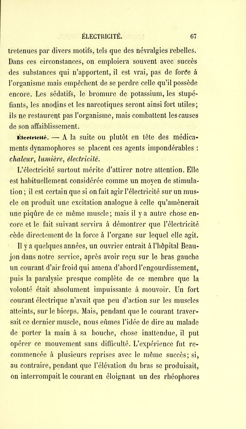 tretenues par divers motifs, tels que des névralgies rebelles. Dans ces circonstances, on emploiera souvent avec succès des substances qui n’apportent, il est vrai, pas de forée à l’organisme mais empêchent de se perdre celle qu’il possède encore. Les sédatifs, le bromure de potassium, les stupé- fiants, les anodins et les narcotiques seront ainsi fort utiles ; ils ne restaurent pas l’organisme, mais combattent les causes de son affaiblissement. Électricité. — A la suite ou plutôt en tête des médica- ments dynamophores se placent ces agents impondérables : chaleur, lumière, électricité. L’électricité surtout mérite d’attirer notre attention. Elle est habituellement considérée comme un moyen de stimula- tion ; il est certain que si on fait agir l’électricité sur un mus- cle on produit une excitation analogue à celle qu’amènerait une piqûre de ce même muscle; mais il y a autre chose en- core et le fait suivant servira à démontrer que l’électricité cède directement de la force à l’organe sur lequel elle agit. Il y a quelques années, un ouvrier entrait à l’hôpital Beau- jon dans notre service, après avoir reçu sur le bras gauche un courant d’air froid qui amena d’abord l’engourdissement, puis la paralysie presque complète de ce membre que la volonté était absolument impuissante à mouvoir. Un fort courant électrique n’avait que peu d’action sur les muscles atteints, sur le biceps. Mais, pendant que le courant traver- sait ce dernier muscle, nous eûmes l’idée de dire au malade de porter la main à sa bouche, chose inattendue, il put opérer ce mouvement sans difficulté. L’expérience fut re- commencée à plusieurs reprises avec le même succès; si, au contraire, pendant que l’élévation du bras se produisait, on interrompait le courant en éloignant un des rhéophores