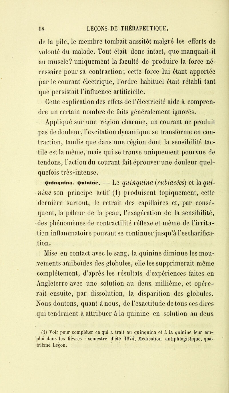 de la pile, le membre tombait aussitôt malgré les efforts de volonté du malade. Tout était donc intact, que manquait-il au muscle? uniquement la faculté de produire la force né- cessaire pour sa contraction ; cette force lui étant apportée par le courant électrique, l’ordre habituel était rétabli tant que persistait l’influence artificielle. Cette explication des effets de l’électricité aide à compren- dre un certain nombre de faits généralement ignorés. Appliqué sur une région charnue, un courant ne produit pas de douleur, l’excitation dynamique se transforme en con- traction, tandis que dans une région dont la sensibilité tac- tile est la même, mais qui se trouve uniquement pourvue de tendons, l’action du courant fait éprouver une douleur quel- quefois très-intense. Quinquina. Quinine. — Le quinquina (rubiacées) et la qui- nine son principe actif (1) produisent topiquement, cette dernière surtout, le retrait des capillaires et, par consé- quent, la pâleur de la peau, l’exagération de la sensibilité, des phénomènes de contractilité réflexe et même de l’irrita- tion inflammatoire pouvant se continuer jusqu’à l’escharifica- tion. Mise en contact avec le sang, la quinine diminue les mou- vements amiboïdes des globules, elle les supprimerait même complètement, d’après les résultats d’expériences faites en Angleterre avec une solution au deux millième, et opére- rait ensuite, par dissolution, la disparition des globules. Nous doutons, quant à nous, de l’exactitude de tous ces dires qui tendraient à attribuer à la quinine en solution au deux (1) Voir pour compléter ce qui a trait au quinquina et à la quinine leur em- ploi dans les fièvres : semestre d’été 1874, Médication antiphlogistique, qua- trième Leçon.