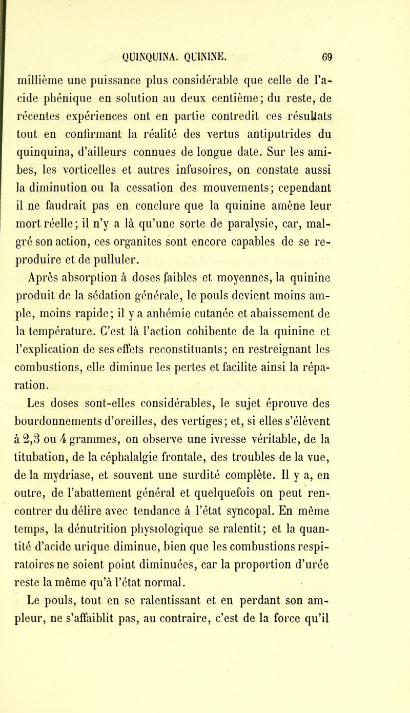 millième une puissance plus considérable que celle de l’a- cide phénique en solution au deux centième; du reste, de récentes expériences ont en partie contredit ces résultats tout en confirmant la réalité des vertus antiputrides du quinquina, d’ailleurs connues de longue date. Sur les ami- bes, les vorticelles et autres infusoires, on constate aussi la diminution ou la cessation des mouvements; cependant il ne faudrait pas en conclure que la quinine amène leur mort réelle; il n’y a là qu’une sorte de paralysie, car, mal- gré son action, ces organites sont encore capables de se re- produire et de pulluler. Après absorption à doses faibles et moyennes, la quinine produit de la sédation générale, le pouls devient moins am- ple, moins rapide; il y a anhémie cutanée et abaissement de la température. C’est là l’action cohibente de la quinine et l’explication de ses effets reconstituants; en restreignant les combustions, elle diminue les pertes et facilite ainsi la répa- ration. Les doses sont-elles considérables, le sujet éprouve des bourdonnements d’oreilles, des vertiges; et, si elles s’élèvent à 2,3 ou 4 grammes, on observe une ivresse véritable, de la titubation, de la céphalalgie frontale, des troubles de la vue, de la mydriase, et souvent une surdité complète. Il y a, en outre, de l’abattement général et quelquefois on peut ren- contrer du délire avec tendance à l’état syncopal. En même temps, la dénutrition physiologique se ralentit; et la quan- tité d’acide urique diminue, bien que les combustions respi- ratoires ne soient point diminuées, car la proportion d’urée reste la même qu’à l’état normal. Le pouls, tout en se ralentissant et en perdant son am- pleur, ne s’affaiblit pas, au contraire, c’est de la force qu’il