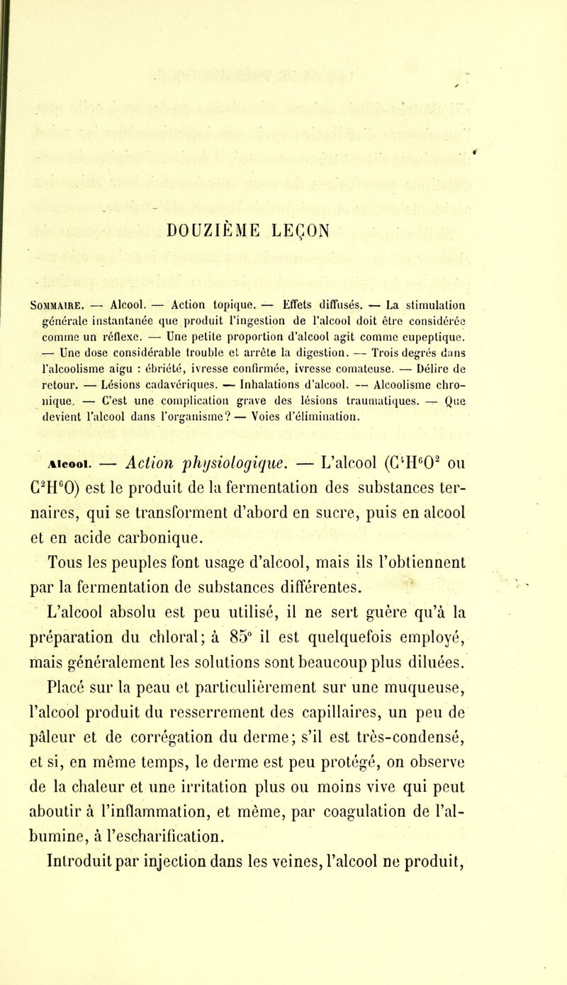 Sommaire. — Alcool. — Action topique. — Effets diffusés. — La stimulation générale instantanée que produit l’ingestion de l’alcool doit être considérée comme un réflexe. — Une petite proportion d’alcool agit comme eupeptique. — Une dose considérable trouble et arrête la digestion. — Trois degrés dans l’alcoolisme aigu : ébriété, ivresse confirmée, ivresse comateuse. — Délire de retour. — Lésions cadavériques. — Inhalations d’alcool. — Alcoolisme chro- nique. — C’est une complication grave des lésions traumatiques. — Que devient l’alcool dans l'organisme?— Voies d’élimination. aicooi. — Action physiologique. — L’alcool (G4H602 ou C2HG0) est le produit de la fermentation des substances ter- naires, qui se transforment d’abord en sucre, puis en alcool et en acide carbonique. Tous les peuples font usage d’alcool, mais ils l’obtiennent par la fermentation de substances différentes. L’alcool absolu est peu utilisé, il ne sert guère qu’à la préparation du cbloral; à 85° il est quelquefois employé, mais généralement les solutions sont beaucoup plus diluées. Placé sur la peau et particulièrement sur une muqueuse, l’alcool produit du resserrement des capillaires, un peu de pâleur et de corrégation du derme; s’il est très-condensé, et si, en même temps, le derme est peu protégé, on observe de la chaleur et une irritation plus ou moins vive qui peut aboutir à l’inflammation, et même, par coagulation de l’al- bumine, à l’escharification. Introduit par injection dans les veines, l’alcool ne produit,