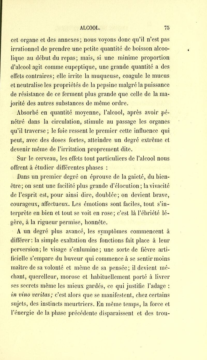 cet organe et des annexes; nous voyons donc qu’il n’est pas irrationnel de prendre une petite quantité de boisson alcoo- lique au début du repas; mais, si une minime proportion d’alcool agit comme eupeptique, une grande quantité a des effets contraires; elle irrite la muqueuse, coagule le mucus et neutralise les propriétés de la pepsine malgré la puissance de résistance de ce ferment plus grande que celle de la ma- jorité des autres substances de même ordre. Absorbé en quantité moyenne, l’alcool, après avoir pé- nétré dans la circulation, stimule au passage les organes qu’il traverse ; le foie ressent le premier cette influence qui peut, avec des doses fortes, atteindre un degré extrême et devenir même de l’irritation proprement dite. Sur le cerveau, les effets tout particuliers de l’alcool nous offrent à étudier différentes phases : Dans un premier degré on éprouve de la gaieté, du bien- être; on sent une facilité plus grande d’élocution; la vivacité de l’esprit est, pour ainsi dire, doublée; on devient brave, courageux, affectueux. Les émotions sont faciles, tout s’in- terprète en bien et tout se voit en rose; c’est là l’ébriété lé- gère, à la rigueur permise, honnête. A un degré plus avancé, les symptômes commencent à différer : la simple exaltation des fonctions fait place à leur perversion ; le visage s’enlumine ; une sorte de fièvre arti- ficielle s’empare du buveur qui commence à se sentir moins maître de sa volonté et même de sa pensée ; il devient mé- chant, querelleur, morose et habituellement porté à livrer ses secrets même les mieux gardés, ce qui justifie l’adage : in vino veritas; c’est alors que se manifestent, chez certains sujets, des instincts meurtriers. En même temps, la force et l’énergie de la phase précédente disparaissent et des trou-