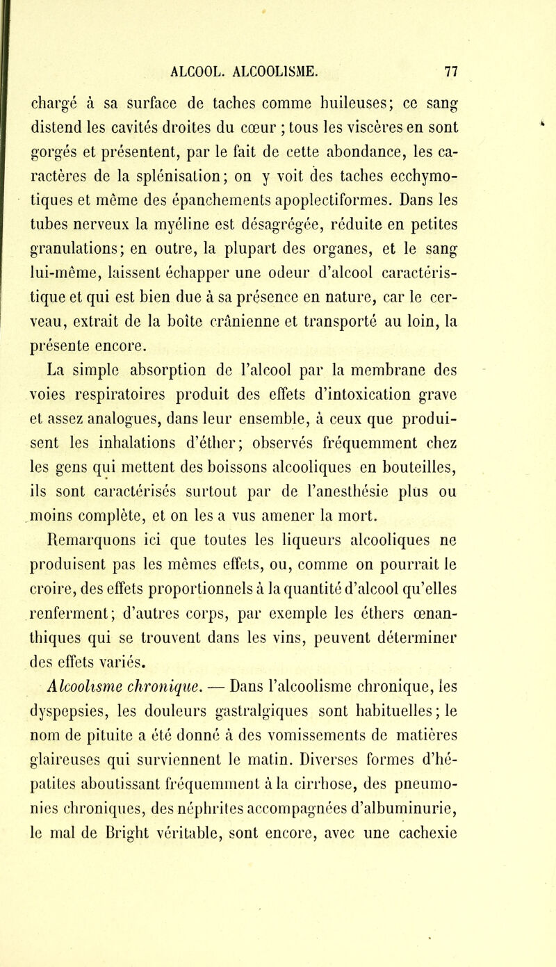chargé à sa surface de taches comme huileuses; ce sang distend les cavités droites du cœur ; tous les viscères en sont gorgés et présentent, par le fait de cette abondance, les ca- ractères de la splénisation; on y voit des taches ecchymo- tiques et même des épanchements apoplectiformes. Dans les tubes nerveux la myéline est désagrégée, réduite en petites granulations; en outre, la plupart des organes, et le sang lui-même, laissent échapper une odeur d’alcool caractéris- tique et qui est bien due à sa présence en nature, car le cer- veau, extrait de la boîte crânienne et transporté au loin, la présente encore. La simple absorption de l’alcool par la membrane des voies respiratoires produit des effets d’intoxication grave et assez analogues, dans leur ensemble, à ceux que produi- sent les inhalations d’éther; observés fréquemment chez les gens qui mettent des boissons alcooliques en bouteilles, ils sont caractérisés surtout par de l’anesthésie plus ou moins complète, et on les a vus amener la mort. Remarquons ici que toutes les liqueurs alcooliques ne produisent pas les mêmes effets, ou, comme on pourrait le croire, des effets proportionnels à la quantité d’alcool qu’elles renferment; d’autres corps, par exemple les éthers œnan- thiques qui se trouvent dans les vins, peuvent déterminer des effets variés. Alcoolisme chronique. — Dans l’alcoolisme chronique, les dyspepsies, les douleurs gastralgiques sont habituelles ; le nom de pituite a été donné à des vomissements de matières glaireuses qui surviennent le matin. Diverses formes d’hé- patites aboutissant fréquemment à la cirrhose, des pneumo- nies chroniques, des néphrites accompagnées d’albuminurie, le mal de Bright véritable, sont encore, avec une cachexie