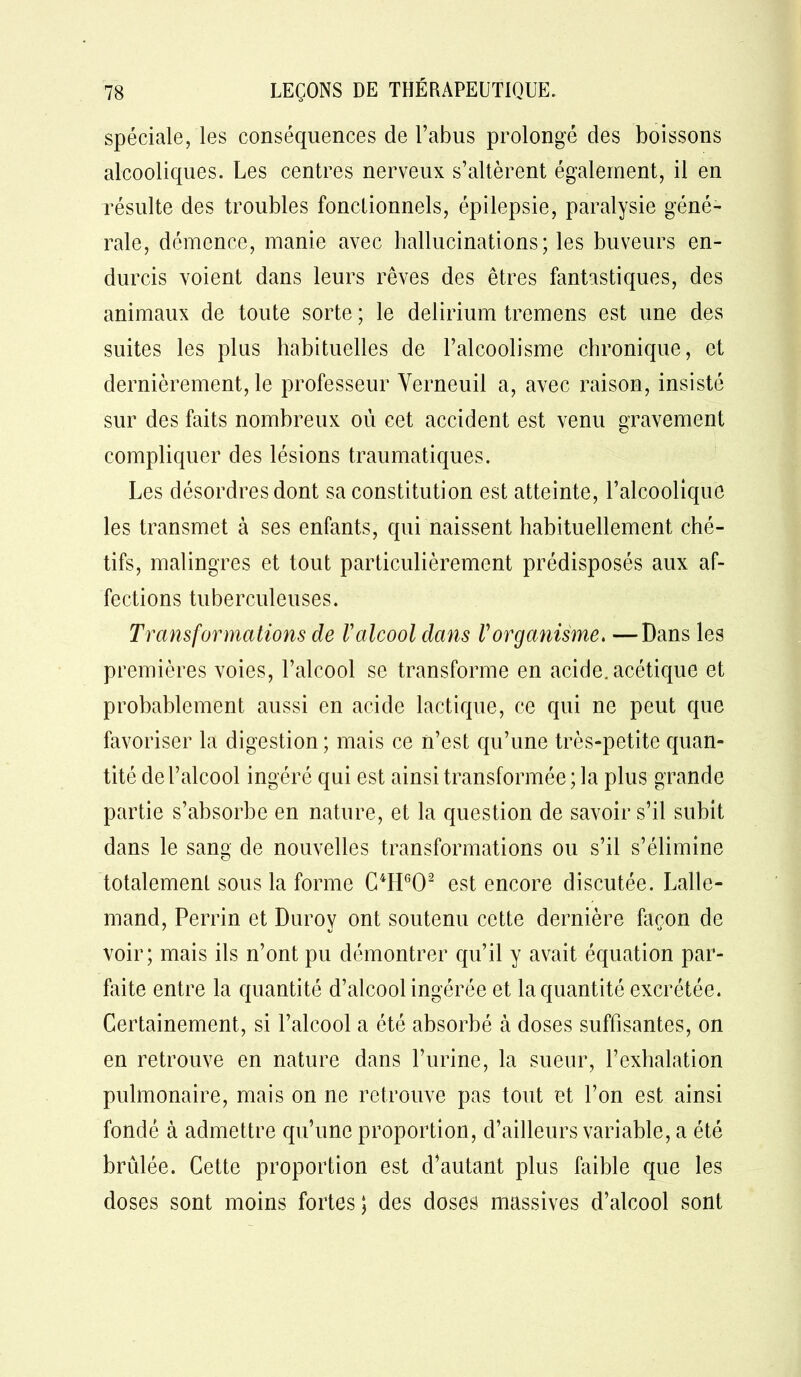 spéciale, les conséquences de l’abus prolongé des boissons alcooliques. Les centres nerveux s’altèrent également, il en résulte des troubles fonctionnels, épilepsie, paralysie géné- rale, démence, manie avec hallucinations; les buveurs en- durcis voient dans leurs rêves des êtres fantastiques, des animaux de toute sorte ; le delirium tremens est une des suites les plus habituelles de l’alcoolisme chronique, et dernièrement, le professeur Yerneuil a, avec raison, insisté sur des faits nombreux où cet accident est venu gravement compliquer des lésions traumatiques. Les désordres dont sa constitution est atteinte, l’alcoolique les transmet à ses enfants, qui naissent habituellement ché- tifs, malingres et tout particulièrement prédisposés aux af- fections tuberculeuses. Transformations de l'alcool dans Vorganisme. —Dans les premières voies, l’alcool se transforme en acide, acétique et probablement aussi en acide lactique, ce qui ne peut que favoriser la digestion ; mais ce n’est qu’une très-petite quan- tité de l’alcool ingéré qui est ainsi transformée ; la plus grande partie s’absorbe en nature, et la question de savoir s’il subit dans le sang de nouvelles transformations ou s’il s’élimine totalement sous la forme C4HG02 est encore discutée. Lalle- mand, Perrin et Durov ont soutenu cette dernière façon de voir; mais ils n’ont pu démontrer qu’il y avait équation par- faite entre la quantité d’alcool ingérée et la quantité excrétée. Certainement, si l’alcool a été absorbé à doses suffisantes, on en retrouve en nature dans l’urine, la sueur, l’exhalation pulmonaire, mais on ne retrouve pas tout et l’on est ainsi fondé à admettre qu’une proportion, d’ailleurs variable, a été brûlée. Cette proportion est d’autant plus faible que les doses sont moins fortes ; des doses massives d’alcool sont