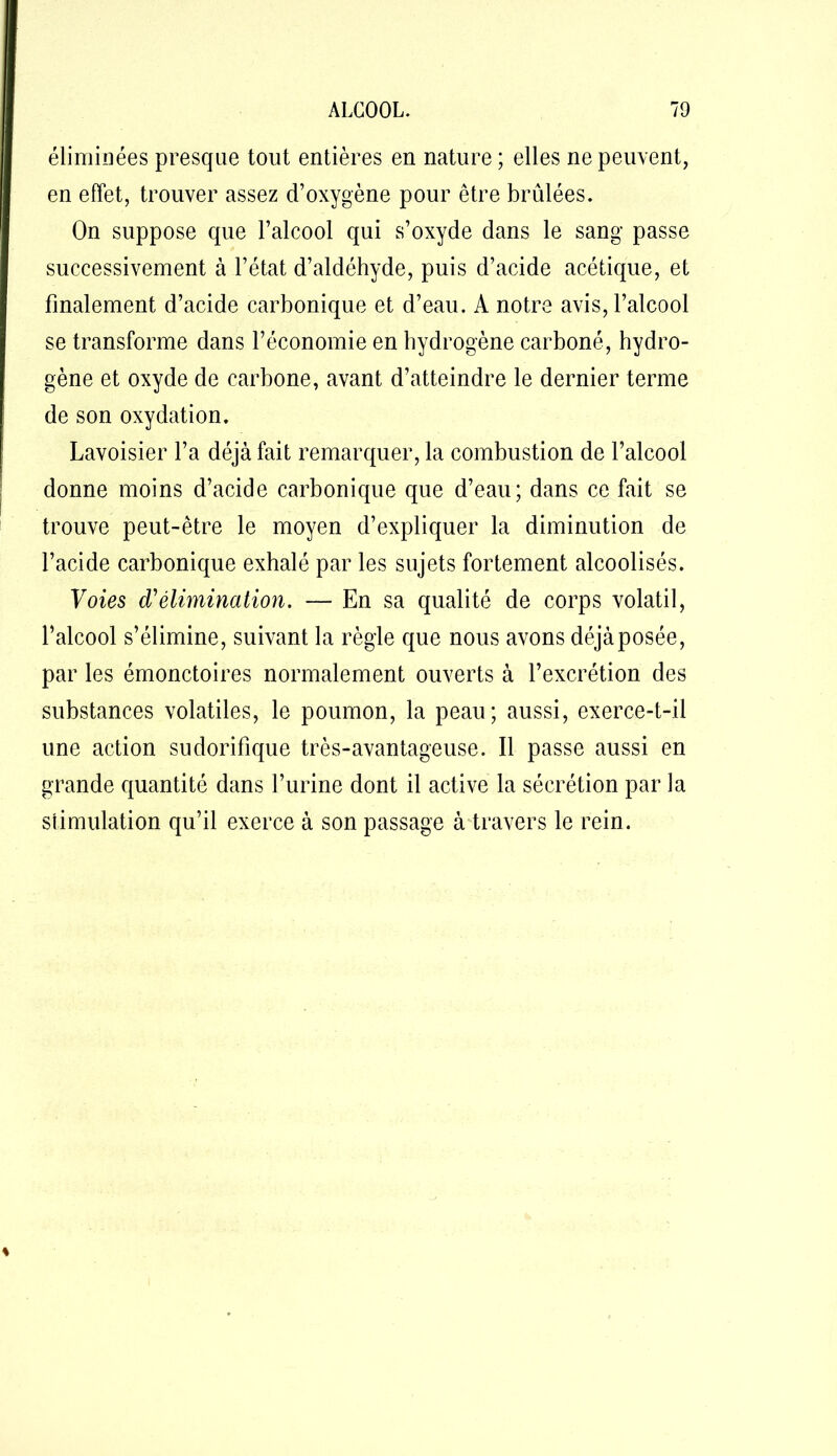 éliminées presque tout entières en nature ; elles ne peuvent, en effet, trouver assez d’oxygène pour être brûlées. On suppose que l’alcool qui s’oxyde dans le sang passe successivement à l’état d’aldéhyde, puis d’acide acétique, et finalement d’acide carbonique et d’eau. A notre avis, l’alcool se transforme dans l’économie en hydrogène carboné, hydro- gène et oxyde de carbone, avant d’atteindre le dernier terme de son oxydation. Lavoisier l’a déjà fait remarquer, la combustion de l’alcool donne moins d’acide carbonique que d’eau; dans ce fait se trouve peut-être le moyen d’expliquer la diminution de l’acide carbonique exhalé par les sujets fortement alcoolisés. Voies d'élimination. — En sa qualité de corps volatil, l’alcool s’élimine, suivant la règle que nous avons déjà posée, par les émonctoires normalement ouverts à l’excrétion des substances volatiles, le poumon, la peau; aussi, exerce-t-il une action sudorifique très-avantageuse. Il passe aussi en grande quantité dans l’urine dont il active la sécrétion par la stimulation qu’il exerce à son passage à travers le rein.