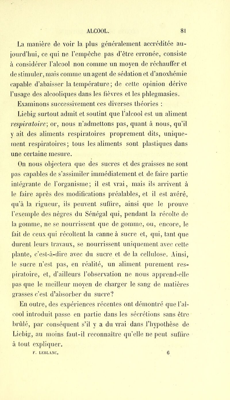 La manière de voir la plus généralement accréditée au- jourd’hui, ce qui ne l’empêche pas d’être erronée, consiste à considérer l’alcool non comme un moyen de réchauffer et de stimuler, mais comme un agent de sédation et d’anoxhémie capable d’abaisser la température ; de cette opinion dérive l’usage des alcooliques dans les fièvres et les phlegmasies. Examinons successivement ces diverses théories : Liebig surtout admit et soutint que l’alcool est un aliment respiratoire; or, nous n’admettons pas, quant à nous, qu’il y ait des aliments respiratoires proprement dits, unique- ment respiratoires ; tous les aliments sont plastiques dans une certaine mesure. On nous objectera que des sucres et des graisses ne sont pas capables de s’assimiler immédiatement et de faire partie intégrante de l’organisme; il est vrai, mais iis arrivent à le faire après des modifications préalables, et il est avéré, qu’à la rigueur, iis peuvent suffire, ainsi que le prouve l’exemple des nègres du Sénégal qui, pendant la récolte de la gomme, ne se nourrissent que de gomme, ou, encore, le fait de ceux qui récoltent la canne à sucre et, qui, tant que durent leurs travaux, se nourrissent uniquement avec cette plante, c’est-à-dire avec du sucre et de la cellulose. Ainsi, le sucre n’est pas, en réalité, un aliment purement res- piratoire, et, d’ailleurs l’observation ne nous apprend-elle pas que le meilleur moyen de charger le sang de matières grasses c’est d’absorber du sucre? En outre, des expériences récentes ont démontré que l’al- cool introduit passe en partie dans les sécrétions sans être brûlé, par conséquent s’il y a du vrai dans l’hypothèse de Liebig, au moins faut-il reconnaître qu’elle ne peut suffire à tout expliquer. F. LEBLANC. 6