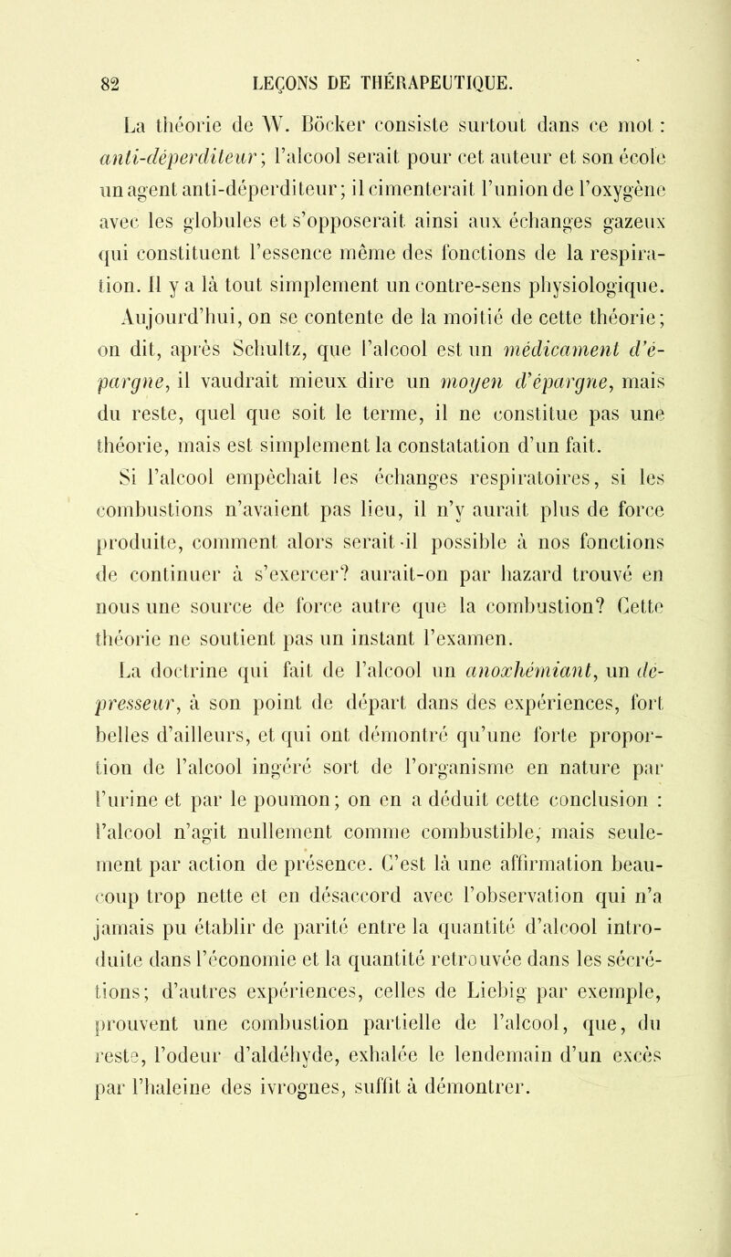 La théorie de W. Bôcker consiste surtout dans ce mot : anli-déperditeur ; l’alcool serait pour cet auteur et son école un agent anti-déperditeur; il cimenterait l’union de l’oxygène avec les globules et s’opposerait ainsi aux échanges gazeux qui constituent l’essence même des fonctions de la respira- tion. 11 y a là tout simplement un contre-sens physiologique. Aujourd’hui, on se contente de la moitié de cette théorie; on dit, après Schultz, que l’alcool est un médicament d’é- pargne, il vaudrait mieux dire un moyen d’épargne, mais du reste, quel que soit le terme, il ne constitue pas une théorie, mais est simplement la constatation d’un fait. Si l’alcool empêchait les échanges respiratoires, si les combustions n’avaient pas lieu, il n’v aurait plus de force produite, comment alors serait-il possible à nos fonctions de continuer à s’exercer? aurait-on par hazard trouvé en nous une source de force autre que la combustion? Cette théorie ne soutient pas un instant l’examen. La doctrine qui fait de l’alcool un anoxliémiant, un de- presseur, à son point de départ dans des expériences, fort belles d’ailleurs, et qui ont démontré qu’une forte propor- tion de l’alcool ingéré sort de l’organisme en nature par l’urine et par le poumon; on en a déduit cette conclusion : l’alcool n’agit nullement comme combustible, mais seule- ment par action de présence. C’est là une affirmation beau- coup trop nette et en désaccord avec l’observation qui n’a jamais pu établir de parité entre la quantité d’alcool intro- duite dans l’économie et la quantité retrouvée dans les sécré- tions; d’autres expériences, celles de Liebig par exemple, prouvent une combustion partielle de l’alcool, que, du reste, Codeur d’aldéhyde, exhalée le lendemain d’un excès par l’halcine des ivrognes, suffit à démontrer.