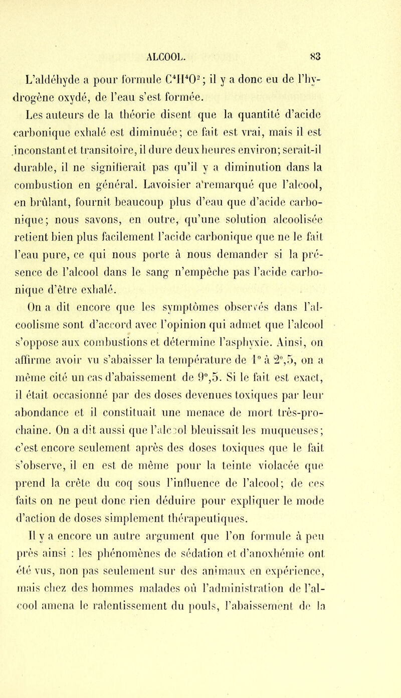 L’aldéhyde a pour formule C4H402 ; il y a donc eu de l’hy- drogène oxydé, de l’eau s’est formée. Les auteurs de la théorie disent que la quantité d’acide carbonique exhalé est diminuée; ce fait est vrai, mais il est inconstant et transitoire, il dure deuxheures environ; serait-il durable, il ne signifierait pas qu’il y a diminution dans la combustion en général. Lavoisier a'remarqué que l’alcool, en brûlant, fournit beaucoup plus d’eau que d’acide carbo- nique; nous savons, en outre, qu’une solution alcoolisée retient bien plus facilement l’acide carbonique que ne le fait l’eau pure, ce qui nous porte à nous demander si la pré- sence de l’alcool dans le sang n’empêche pas l’acide carbo- nique d’être exhalé. On a dit encore que les symptômes observés dans l’al- coolisme sont d’accord avec l’opinion qui admet que l’alcool s’oppose aux combustions et détermine l’asphyxie. Ainsi, on affirme avoir vu s’abaisser la température de 1° à 2°,5, on a même cité un cas d’abaissement de 9°,5. Si le fait est exact, il était occasionné par des doses devenues toxiques par leur abondance et il constituait une menace de mort très-pro- chaine. On a dit aussi que l’alccol bleuissait les muqueuses; c’est encore seulement après des doses toxiques que le fait s’observe, il en est de même pour la teinte violacée que prend la crête du coq sous l’influence de l’alcool; de ces faits on ne peut donc rien déduire pour expliquer le mode d’action de doses simplement thérapeutiques. Il y a encore un autre argument que l’on formule à peu près ainsi : les phénomènes de sédation et d’anoxhémie ont été vus, non pas seulement sur des animaux en expérience, mais chez des hommes malades où l’administration de l’al- cool amena le ralentissement du pouls, rabaissement de la