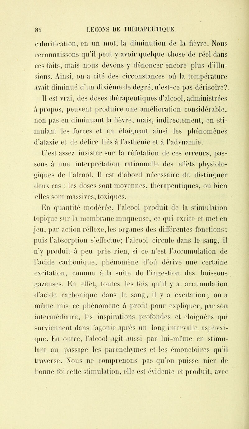 calorification, en un mot, la diminution de la fièvre. Nous reconnaissons qu’il peut y avoir quelque chose de réel dans ces faits, mais nous devons y dénoncer encore plus d’illu- sions. Ainsi, on a cité des circonstances où la température avait diminué d’un dixième de degré, n’est-ce pas dérisoire?. Il est vrai, des doses thérapeutiques d’alcool, administrées à propos, peuvent produire une amélioration considérable, non pas en diminuant la fièvre, mais, indirectement, en sti- mulant les forces et en éloignant ainsi les phénomènes d’ataxie et de délire liés à l’asthénie et à l’adynamie. C’est assez insister sur la réfutation de ces erreurs, pas- sons à une interprétation rationnelle des effets physiolo- giques de l’alcool. Il est d’abord nécessaire de distinguer deux cas : les doses sont moyennes, thérapeutiques, ou bien elles sont massives, toxiques. En quantité modérée, l’alcool produit de la stimulation topique sur la membrane muqueuse, ce qui excite et met en jeu, par action réflexe,les organes des différentes fonctions; puis l’absorption s’effectue; l’alcool circule dans le sang, il n’y produit à peu près rien, si ce n’est l’accumulation de l’acide carbonique, phénomène d’où dérive une certaine excitation, comme à la suite de l’ingestion des boissons gazeuses. En effet, toutes les fois qu’il y a accumulation d’acide carbonique dans le sang, il y a excitation; on a même mis ce phénomène à profit pour expliquer, par son intermédiaire, les inspirations profondes et éloignées qui surviennent dans l’agonie après un long intervalle asphyxi- que. En outre, l’alcool agit aussi par lui-même en stimu- lant au passage les parenchymes et les émonctoires qu’il traverse. Nous ne comprenons pas qu’on puisse nier de bonne foi cette stimulation, elle est évidente et produit, avec