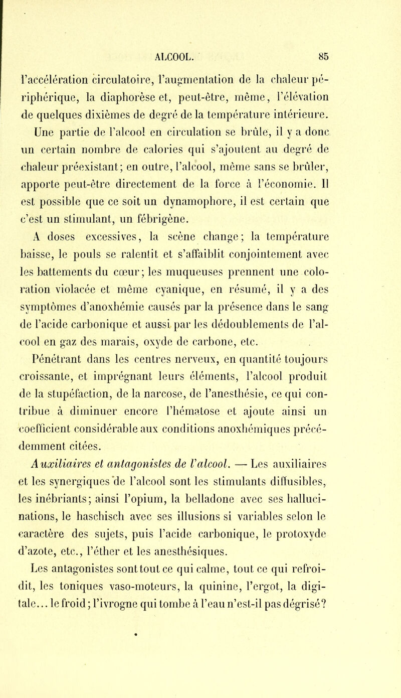 l’accélération circulatoire, l’augmentation de la chaleur pé- riphérique, la diaphorèse et, peut-être, même, l’élévation de quelques dixièmes de degré de la température intérieure. Une partie de l’alcool en circulation se brûle, il y a donc un certain nombre de calories qui s’ajoutent au degré de chaleur préexistant; en outre, l’alcool, même sans se brûler, apporte peut-être directement de la force à l’économie. Il est possible que ce soit un dynamophore, il est certain que c’est un stimulant, un fébrigène. A doses excessives, la scène change; la température baisse, le pouls se ralentit et s’affaiblit conjointement avec les battements du cœur; les muqueuses prennent une colo- ration violacée et même cyanique, en résumé, il y a des symptômes d’anoxhémie causés par la présence dans le sang de l’acide carbonique et aussi par les dédoublements de l’al- cool en gaz des marais, oxyde de carbone, etc. Pénétrant dans les centres nerveux, en quantité toujours croissante, et imprégnant leurs éléments, l’alcool produit de la stupéfaction, de la narcose, de l’anesthésie, ce qui con- tribue à diminuer encore l’hématose et ajoute ainsi un coefficient considérable aux conditions anoxhémiques précé- demment citées. Auxiliaires et antagonistes de Valcool. — Les auxiliaires et les synergiques‘de l’alcool sont les stimulants diffusibles, les inébriants; ainsi l’opium, la belladone avec ses halluci- nations, le haschisch avec ses illusions si variables selon le caractère des sujets, puis l’acide carbonique, le protoxyde d’azote, etc., l’éther et les anesthésiques. Les antagonistes sont tout ce qui calme, tout ce qui refroi- dit, les toniques vaso-moteurs, la quinine, l’ergot, la digi- tale.. . le froid ; l’ivrogne qui tombe à l’eau n’est-il pas dégrisé?
