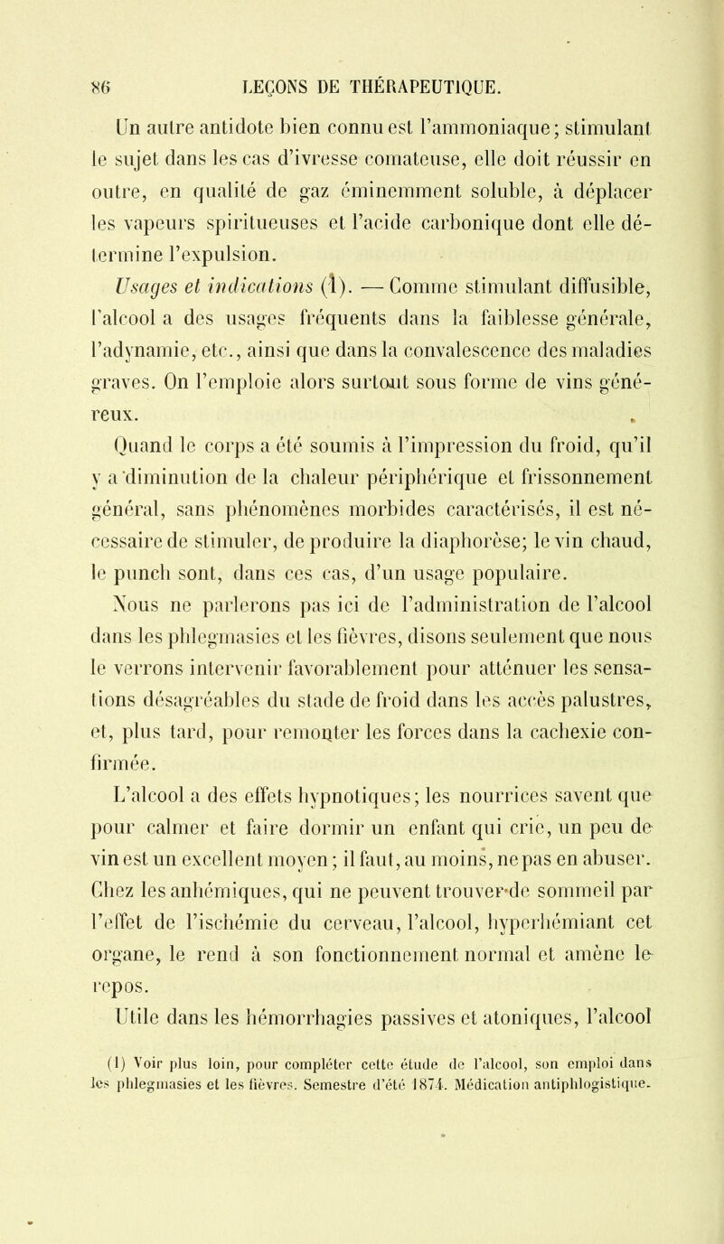 Un autre antidote bien connu est l’ammoniaque; stimulant le sujet dans les cas d’ivresse comateuse, elle doit réussir en outre, en qualité de gaz éminemment soluble, à déplacer les vapeurs spiritueuses et l’acide carbonique dont elle dé- termine l’expulsion. Usages et indications (î). —Comme stimulant diffusible, l’alcool a des usages fréquents dans la faiblesse générale, l’adynamie, etc., ainsi que dans la convalescence des maladies graves. On l’emploie alors surtout sous forme de vins géné- reux. Quand le corps a été soumis «à l’impression du froid, qu’il y a diminution de la chaleur périphérique et frissonnement général, sans phénomènes morbides caractérisés, il est né- cessaire de stimuler, de produire la diaphorèse; le vin chaud, le punch sont, dans ces cas, d’un usage populaire. Nous ne parlerons pas ici de l’administration de l’alcool dans les phlegmasies et les fièvres, disons seulement que nous le verrons intervenir favorablement pour atténuer les sensa- tions désagréables du stade de froid dans les accès palustres, et, plus tard, pour remoqter les forces dans la cachexie con- firmée. L’alcool a des effets hypnotiques; les nourrices savent que pour calmer et faire dormir un enfant qui crie, un peu de vin est un excellent moyen; il faut, au moins, ne pas en abuser. Chez les anhémiques, qui ne peuvent trouver-de sommeil par l’effet de l’ischémie du cerveau, l’alcool, hyperhémiant cet organe, le rend à son fonctionnement normal et amène le repos. Utile dans les hémorrhagies passives et atoniques, l’alcool (1) Voir plus loin, pour compléter cette étude de l’alcool, son emploi dans les phlegmasies et les fièvres. Semestre d’été 1874. Médication antiphlogistique.