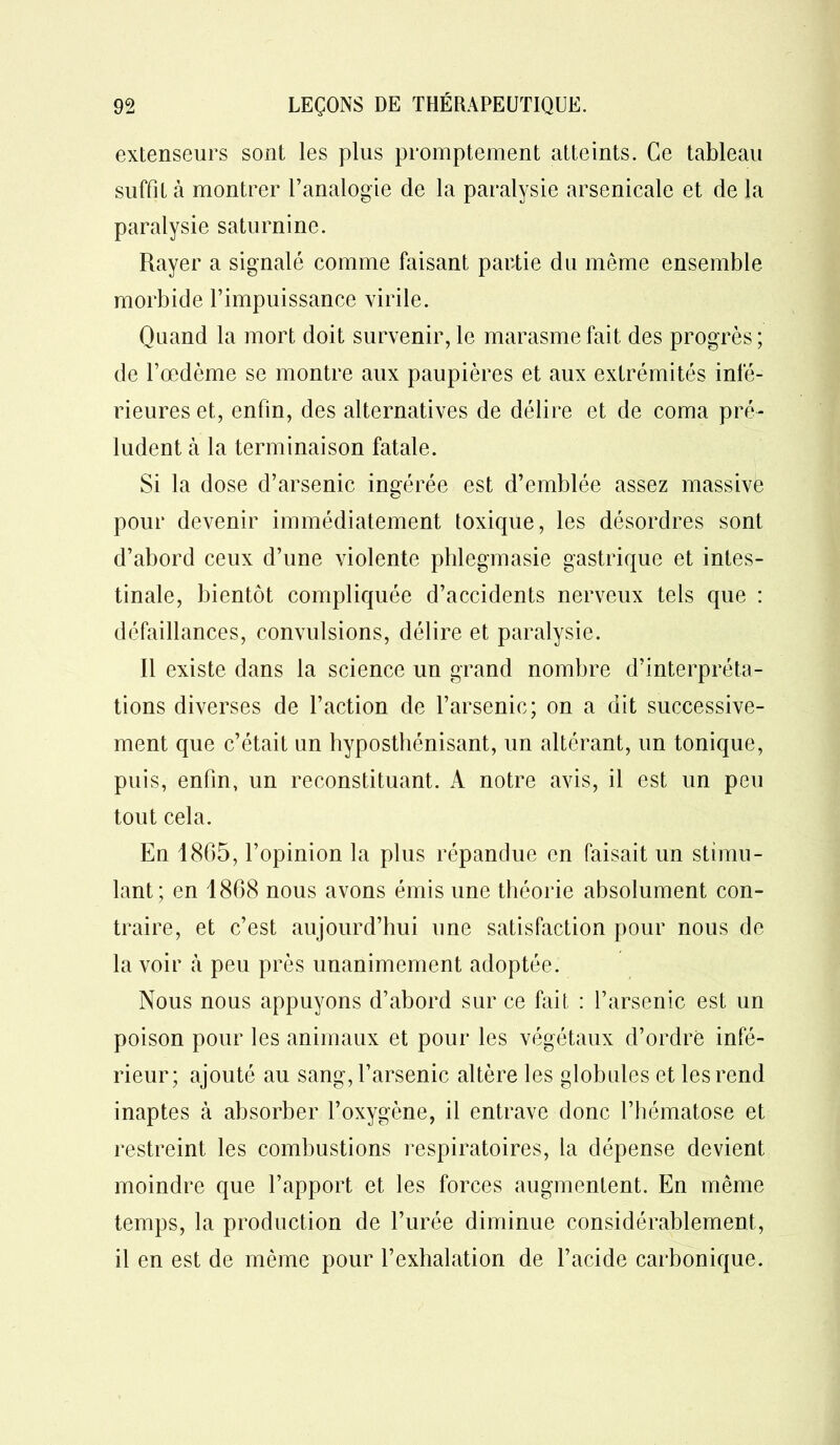 extenseurs sont les plus promptement atteints. Ce tableau suffit à montrer l’analogie de la paralysie arsenicale et de la paralysie saturnine. Rayer a signalé comme faisant partie du même ensemble morbide l’impuissance virile. Quand la mort doit survenir, le marasme fait des progrès ; de l’œdême se montre aux paupières et aux extrémités infé- rieures et, enfin, des alternatives de délire et de coma pré- ludent à la terminaison fatale. Si la dose d’arsenic ingérée est d’emblée assez massive pour devenir immédiatement toxique, les désordres sont d’abord ceux d’une violente phlegmasie gastrique et intes- tinale, bientôt compliquée d’accidents nerveux tels que : défaillances, convulsions, délire et paralysie. Il existe dans la science un grand nombre d’interpréta- tions diverses de l’action de l’arsenic; on a dit successive- ment que c’était un hyposthénisant, un altérant, un tonique, puis, enfin, un reconstituant. A notre avis, il est un peu tout cela. En 1865, l’opinion la plus répandue en faisait un stimu- lant; en 1868 nous avons émis une théorie absolument con- traire, et c’est aujourd’hui une satisfaction pour nous de la voir à peu près unanimement adoptée. Nous nous appuyons d’abord sur ce fait : l’arsenic est un poison pour les animaux et pour les végétaux d’ordre infé- rieur; ajouté au sang, l’arsenic altère les globules et les rend inaptes à absorber l’oxygène, il entrave donc l’hématose et restreint les combustions respiratoires, la dépense devient moindre que l’apport et les forces augmentent. En même temps, la production de l’urée diminue considérablement, il en est de même pour l’exhalation de l’acide carbonique.