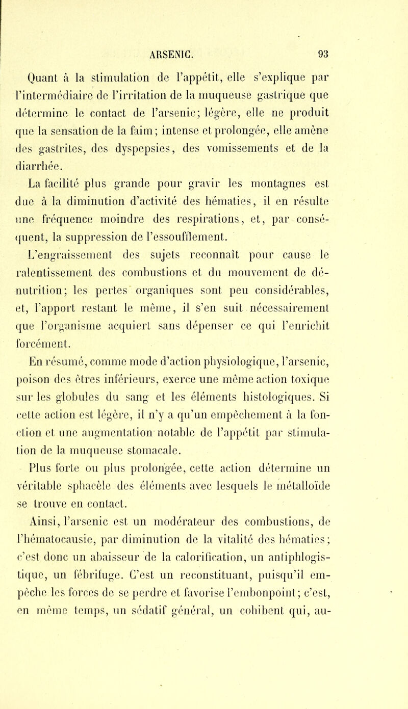Quant à la stimulation de l’appétit, elle s’explique par l’intermédiaire de l’irritation de la muqueuse gastrique que détermine le contact de l’arsenic; légère, elle ne produit que la sensation de la faim; intense et prolongée, elle amène des gastrites, des dyspepsies, des vomissements et de la diarrhée. La facilité plus grande pour gravir les montagnes est due à la diminution d’activité des hématies, il en résulte une fréquence moindre des respirations, et, par consé- quent, la suppression de l’essoufflement. L’engraissement des sujets reconnaît pour cause le ralentissement des combustions et du mouvement de dé- nutrition; les pertes organiques sont peu considérables, et, l’apport restant le même, il s’en suit nécessairement que l’organisme acquiert sans dépenser ce qui l’enrichit forcément. En résumé, comme mode d’action physiologique, l’arsenic, poison des êtres inférieurs, exerce une même action toxique sur les globules du sang et les éléments histologiques. Si cette action est légère, il n’y a qu’un empêchement à la fon- ction et une augmentation notable de l’appétit par stimula- tion de la muqueuse stomacale. Plus forte ou plus prolongée, cette action détermine un véritable sphacèle des éléments avec lesquels le métalloïde se trouve en contact. Ainsi, l’arsenic est un modérateur des combustions, de l’hématocausie, par diminution de la vitalité des hématies; c’est donc un abaisseur de la calorification, un antiphlogis- tique, un fébrifuge. C’est un reconstituant, puisqu’il em- pêche les forces de se perdre et favorise l’embonpoint; c’est, en même temps, un sédatif général, un cohibent qui, au-