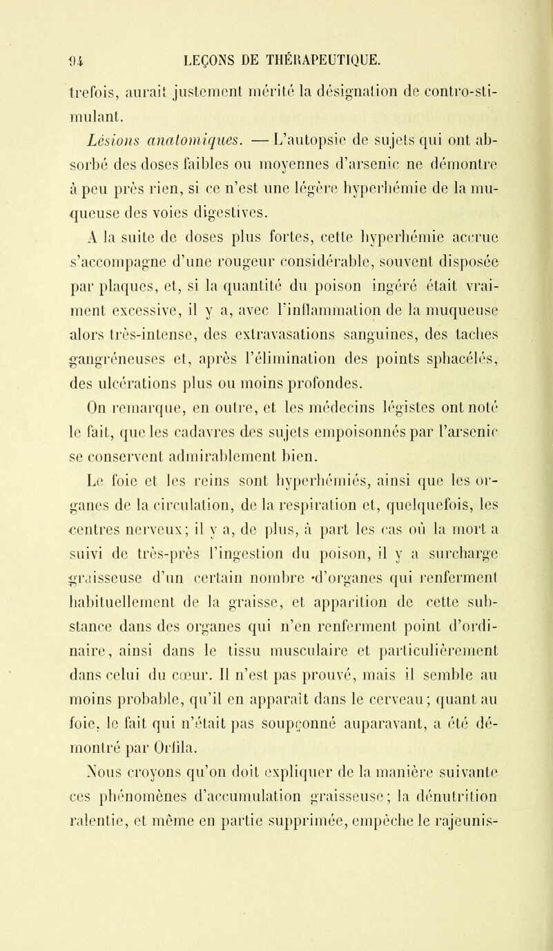 trefois, aurait justement mérité la désignation de contro-sti- mulant. Lésions anatomiques. — L’autopsie de sujets qui ont ab- sorbé des doses faibles ou moyennes d’arsenic ne démontre à peu près rien, si ce n’est une légère hyperhémie de la mu- queuse des voies digestives. A la suite de doses plus fortes, cette hyperhémie accrue s’accompagne d’une rougeur considérable, souvent disposée par plaques, et, si la quantité du poison ingéré était vrai- ment excessive, il y a, avec l’inflammation de la muqueuse alors très-intense, des extravasations sanguines, des taches gangréneuses et, après l’élimination des points sphacélés, des ulcérations plus ou moins profondes. On remarque, en outre, et les médecins légistes ont noté le fait, que les cadavres des sujets empoisonnés par l’arsenic se conservent admirablement bien. Le foie et les reins sont hyperhémiés, ainsi que les or- ganes de la circulation, de la respiration et, quelquefois, les rentres nerveux; il y a, de plus, à part les cas où la mort a suivi de très-près l’ingestion du poison, il y a surcharge graisseuse d’un certain nombre -d’organes qui renferment habituellement de la graisse, et apparition de cette sub- stance dans des organes qui n’en renferment point d’ordi- naire, ainsi dans le tissu musculaire et particulièrement dans celui du cœur. 11 n’est pas prouvé, mais il semble au moins probable, qu’il en apparaît dans le cerveau; quant au foie, le fait qui n’était pas soupçonné auparavant, a été dé- montré par Orlila. Nous croyons qu’on doit expliquer de la manière suivante ces phénomènes d’accumulation graisseuse; la dénutrition ralentie, et même en partie supprimée, empêche le rajeunis-