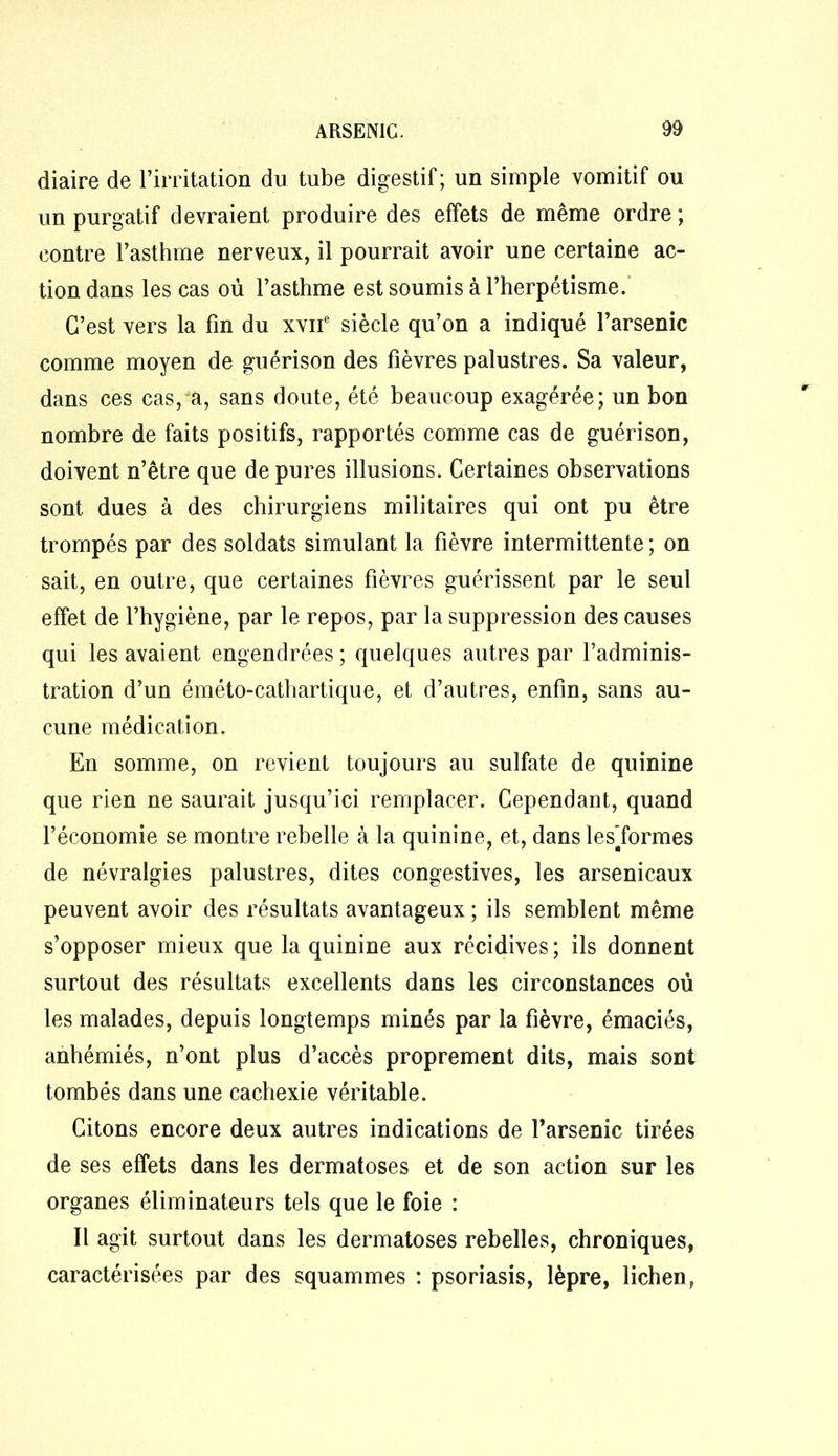 diaire de l’irritation du tube digestif; un simple vomitif ou un purgatif devraient produire des effets de même ordre ; contre l’asthme nerveux, il pourrait avoir une certaine ac- tion dans les cas où l’asthme est soumis à l’herpétisme. C’est vers la fin du xvne siècle qu’on a indiqué l’arsenic comme moyen de guérison des fièvres palustres. Sa valeur, dans ces cas, a, sans doute, été beaucoup exagérée; un bon nombre de faits positifs, rapportés comme cas de guérison, doivent n’être que de pures illusions. Certaines observations sont dues à des chirurgiens militaires qui ont pu être trompés par des soldats simulant la fièvre intermittente ; on sait, en outre, que certaines fièvres guérissent par le seul effet de l’hygiène, par le repos, par la suppression des causes qui les avaient engendrées ; quelques autres par l’adminis- tration d’un éméto-cathartique, et d’autres, enfin, sans au- cune médication. En somme, on revient toujours au sulfate de quinine que rien ne saurait jusqu’ici remplacer. Cependant, quand l’économie se montre rebelle à la quinine, et, dans les’formes de névralgies palustres, dites congestives, les arsenicaux peuvent avoir des résultats avantageux ; ils semblent même s’opposer mieux que la quinine aux récidives; ils donnent surtout des résultats excellents dans les circonstances où les malades, depuis longtemps minés par la fièvre, émaciés, anbémiés, n’ont plus d’accès proprement dits, mais sont tombés dans une cachexie véritable. Citons encore deux autres indications de l’arsenic tirées de ses effets dans les dermatoses et de son action sur les organes éliminateurs tels que le foie : Il agit surtout dans les dermatoses rebelles, chroniques, caractérisées par des squammes : psoriasis, lèpre, lichen,