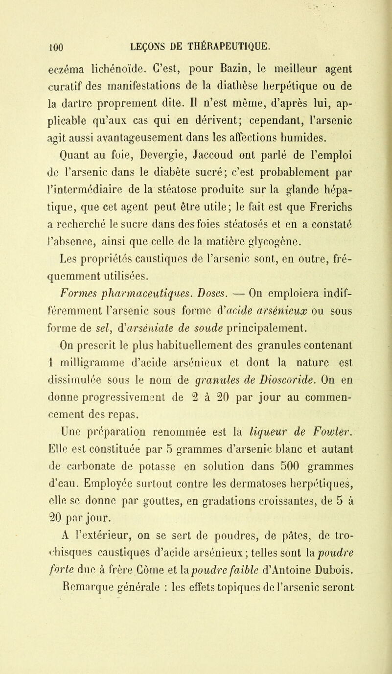 eczéma lichénoïde. C’est, pour Bazin, le meilleur agent curatif des manifestations de la diathèse herpétique ou de la dartre proprement dite. Il n’est même, d’après lui, ap- plicable qu’aux cas qui en dérivent; cependant, l’arsenic agit aussi avantageusement dans les affections humides. Quant au foie, Devergie, Jaccoud ont parlé de l’emploi de l’arsenic dans le diabète sucré; c’est probablement par l’intermédiaire de la stéatose produite sur la glande hépa- tique, que cet agent peut être utile; le fait est que Frerichs a recherché le sucre dans des foies stéatosés et en a constaté l’absence, ainsi que celle de la matière glycogène. Les propriétés caustiques de l’arsenic sont, en outre, fré- quemment utilisées. Formes pharmaceutiques. Doses. — On emploiera indif- féremment l’arsenic sous forme d'acide arsénieux ou sous forme de sel, d'arsêniate de soude principalement. On prescrit le plus habituellement des granules contenant 1 milligramme d’acide arsénieux et dont la nature est dissimulée sous le nom de granules de Dioscoride. On en donne progressivement de 2 à 20 par jour au commen- cement des repas. Une préparation renommée est la liqueur de Fowler. Elle est constituée par 5 grammes d’arsenic blanc et autant de carbonate de potasse en solution dans 500 grammes d’eau. Employée surtout contre les dermatoses herpétiques, elle se donne par gouttes, en gradations croissantes, de 5 à 20 par jour. A l’extérieur, on se sert de poudres, de pâtes, de tro- chisques caustiques d’acide arsénieux ; telles sont la poudre forte due à frère Corne et la poudre faible d’Antoine Dubois. Remarque générale : les effets topiques de l’arsenic seront