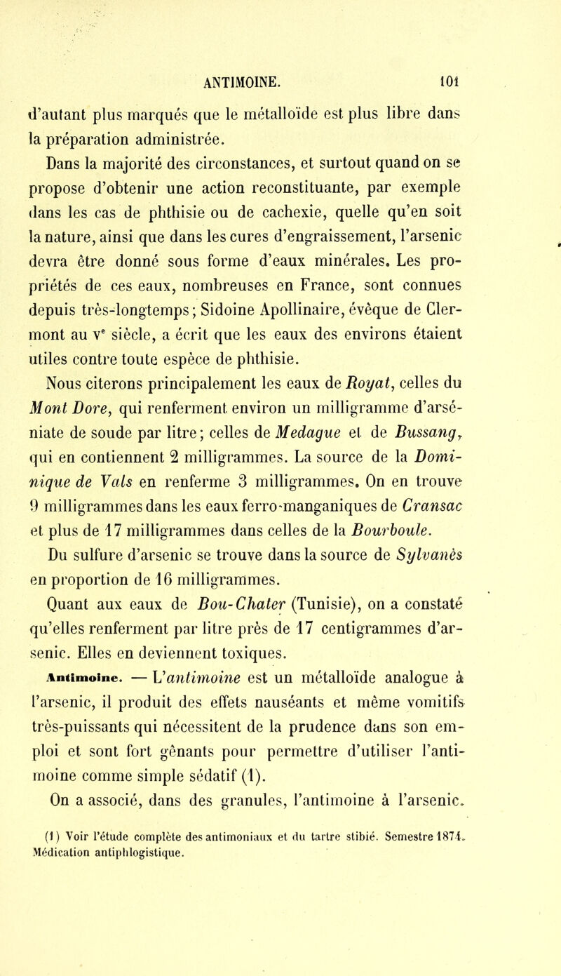 d’autant plus marqués que le métalloïde est plus libre dans la préparation administrée. Dans la majorité des circonstances, et surtout quand on se propose d’obtenir une action reconstituante, par exemple dans les cas de phthisie ou de cachexie, quelle qu’en soit la nature, ainsi que dans les cures d’engraissement, l’arsenic devra être donné sous forme d’eaux minérales. Les pro- priétés de ces eaux, nombreuses en France, sont connues depuis très-longtemps; Sidoine Apollinaire, évêque de Cler- mont au ve siècle, a écrit que les eaux des environs étaient utiles contre toute espèce de phthisie. Nous citerons principalement les eaux de Royat, celles du Mont Dore, qui renferment environ un milligramme d’arsé- niate de soude par litre; celles de Medague et de Bussangy qui en contiennent 2 milligrammes. La source de la Domi- nique de Vais en renferme 3 milligrammes. On en trouve 9 milligrammes dans les eauxferro'manganiques de Cransac et plus de 17 milligrammes dans celles de la Bourboule. Du sulfure d’arsenic se trouve dans la source de Sylvanès en proportion de 16 milligrammes. Quant aux eaux de Bou-Cliater (Tunisie), on a constaté qu’elles renferment par litre près de 17 centigrammes d’ar- senic. Elles en deviennent toxiques. Antimoine. — Vantimoine est un métalloïde analogue à l’arsenic, il produit des effets nauséants et même vomitifs très-puissants qui nécessitent de la prudence dans son em- ploi et sont fort gênants pour permettre d’utiliser l’anti- moine comme simple sédatif (1). On a associé, dans des granules, l’antimoine à l’arsenic. (1) Voir l’étude complète des antimoniaux et du tartre stibié. Semestre 1874. Médication antiphlogistique.