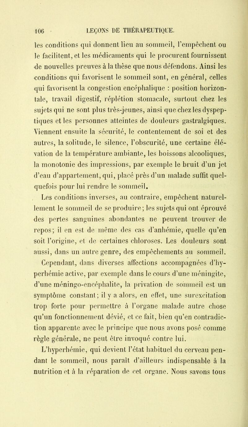les conditions qui donnent lieu au sommeil, l’empêchent ou le facilitent, et les médicaments qui le procurent fournissent de nouvelles preuves à la thèse que nous défendons. Ainsi les conditions qui favorisent le sommeil sont, en général, celles qui favorisent la congestion encéphalique : position horizon- tale, travail digestif, réplétion stomacale, surtout chez les sujets qui ne sont plus très-jeunes, ainsi que chez les dyspep- tiques et les personnes atteintes de douleurs gastralgiques. Viennent ensuite la sécurité, le contentement de soi et des autres, la solitude, le silence, l’obscurité, une certaine élé- vation de la température ambiante, les boissons alcooliques, la monotonie des impressions, par exemple le bruit d’un jet d’eau d’appartement, qui, placé près d’un malade suffit quel- quefois pour lui rendre le sommeil. Les conditions inverses, au contraire, empêchent naturel- lement le sommeil de se produire; les sujets qui ont éprouvé des pertes sanguines abondantes ne peuvent trouver de repos; il en est de même des cas d’anhémie, quelle qu’en «oit l’origine, et de certaines chloroses. Les douleurs sont aussi, dans un autre genre, des empêchements au sommeil. 0 Cependant, dans diverses affections accompagnées d’hy- perhémie active, par exemple dans le cours d’une méningite, d’une méningo-encéphalite, la privation de sommeil est un symptôme constant; il y a alors, en effet, une surexcitation trop forte pour permettre à l’organe malade autre chose qu’un fonctionnement dévié, et ce fait, bien qu’en contradic- tion apparente avec le principe que nous avons posé comme règle générale, ne peut être invoqué contre lui. L’hyperhémie, qui devient l’état habituel du cerveau pen- dant le sommeil, nous paraît d’ailleurs indispensable à la nutrition et à la réparation de cet organe. Nous savons tous