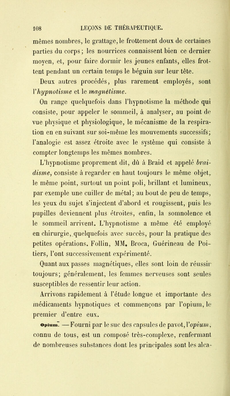 mêmes nombres, le grattage, le frottement doux de certaines parties du corps ; les nourrices connaissent bien ce dernier moyen, et, pour faire dormir les jeunes enfants, elles frot- tent pendant un certain temps le béguin sur leur tête. Deux autres procédés, plus rarement employés, sont Vhypnotisme et le magnétisme. On range quelquefois dans l’hypnotisme la méthode qui consiste, pour appeler le sommeil, à analyser, au point de vue physique et physiologique, le mécanisme de la respira- tion en en suivant sur soi-même les mouvements successifs; l’analogie est assez étroite avec le système qui consiste à compter longtemps les mêmes nombres. L’hypnotisme proprement dit, dû à Braid et appelé brai- disme, consiste à regarder en haut toujours le même objet,, le même point, surtout un point poli, brillant et lumineux, par exemple une cuiller de métal; au bout de peu de temps, les yeux du sujet s’injectent d’abord et rougissent, puis les pupilles deviennent plus étroites, enfin, la somnolence et le sommeil arrivent. L’hypnotisme a même été employé en chirurgie, quelquefois avec succès, pour la pratique des petites opérations. Follin, MM. Broca, Guérineau de Poi- tiers, l’ont successivement expérimenté. Quant aux passes magnétiques, elles sont loin de réussir toujours; généralement, les femmes nerveuses sont seules susceptibles de ressentir leur action. Arrivons rapidement à l’étude longue et importante des médicaments hypnotiques et commençons par l’opium, le premier d’entre eux. opiumT —Fourni par le suc des capsules de pavot, Y opium, connu de tous, est un composé très-complexe, renfermant de nombreuses substances dont les principales sont les alca~