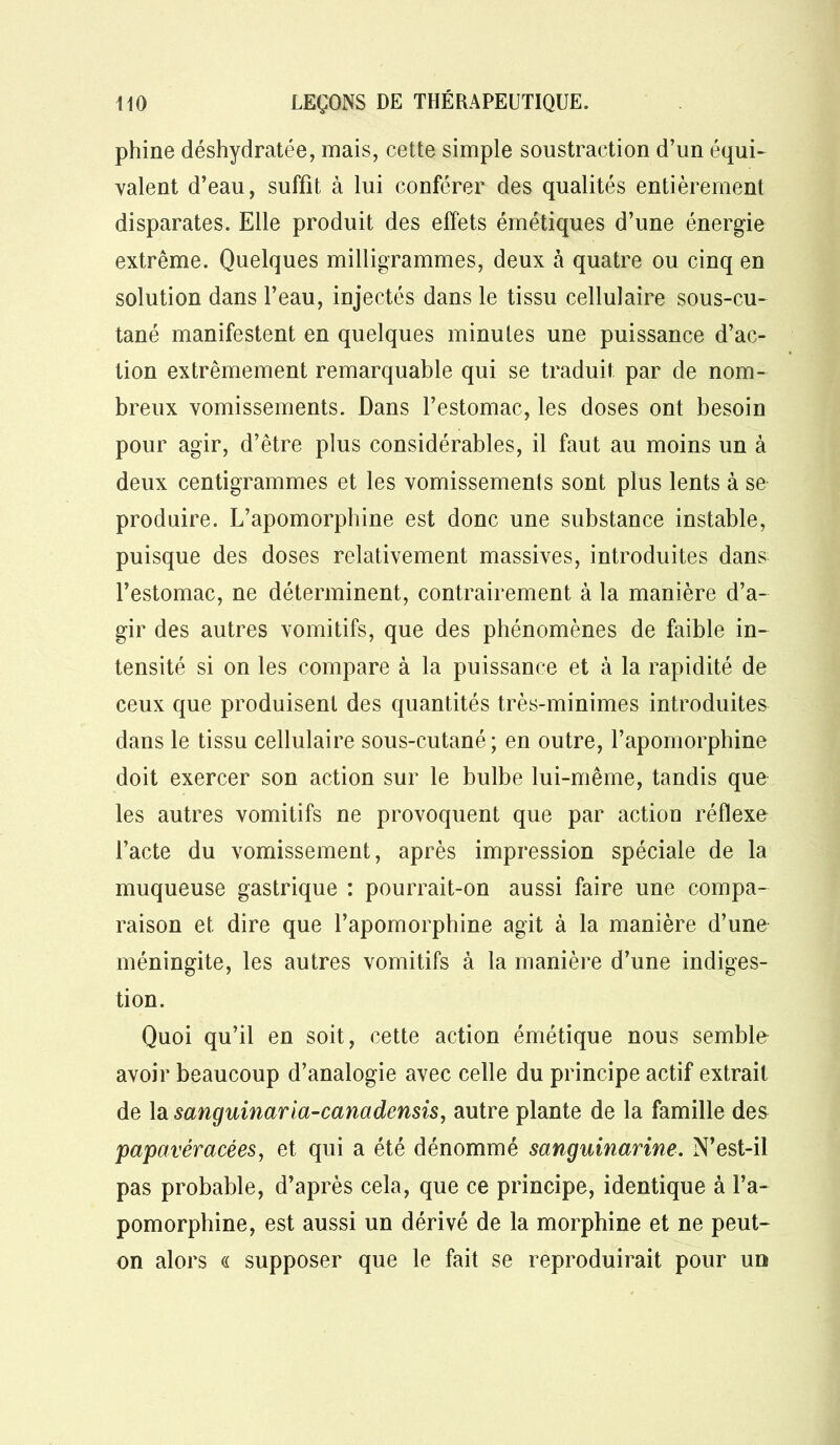 phine déshydratée, mais, cette simple soustraction d’un équi- valent d’eau, suffit à lui conférer des qualités entièrement disparates. Elle produit des effets émétiques d’une énergie extrême. Quelques milligrammes, deux à quatre ou cinq en solution dans l’eau, injectés dans le tissu cellulaire sous-cu- tané manifestent en quelques minutes une puissance d’ac- tion extrêmement remarquable qui se traduit par de nom- breux vomissements. Dans l’estomac, les doses ont besoin pour agir, d’être plus considérables, il faut au moins un à deux centigrammes et les vomissements sont plus lents à se produire. L’apomorphine est donc une substance instable, puisque des doses relativement massives, introduites dans l’estomac, ne déterminent, contrairement à la manière d’a- gir des autres vomitifs, que des phénomènes de faible in- tensité si on les compare à la puissance et à la rapidité de ceux que produisent des quantités très-minimes introduites dans le tissu cellulaire sous-cutané; en outre, l’apomorphine doit exercer son action sur le bulbe lui-même, tandis que les autres vomitifs ne provoquent que par action réflexe l’acte du vomissement, après impression spéciale de la muqueuse gastrique : pourrait-on aussi faire une compa- raison et dire que l’apomorphine agit à la manière d’une méningite, les autres vomitifs à la manière d’une indiges- tion. Quoi qu’il en soit, cette action émétique nous semble avoir beaucoup d’analogie avec celle du principe actif extrait de la sanguinarla-canadensis, autre plante de la famille des papavéracées, et qui a été dénommé sanguinarine. N’est-il pas probable, d’après cela, que ce principe, identique à l’a- pomorphine, est aussi un dérivé de la morphine et ne peut- on alors « supposer que le fait se reproduirait pour un
