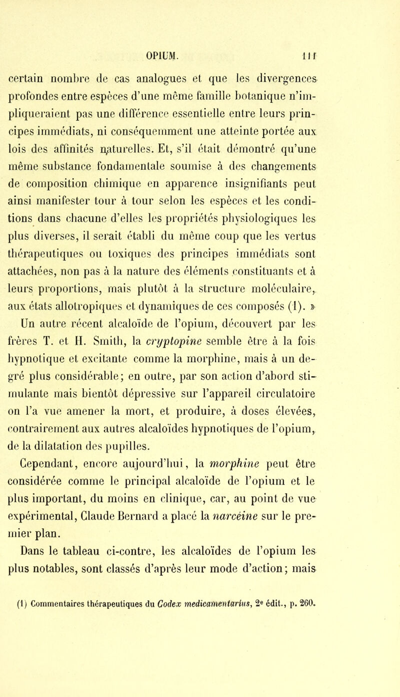 certain nombre de cas analogues et que les divergences profondes entre espèces d’une même famille botanique n’im- pliqueraient pas une différence essentielle entre leurs prin- cipes immédiats, ni conséquemment une atteinte portée aux lois des affinités naturelles. Et, s’il était démontré qu’une même substance fondamentale soumise à des changements de composition chimique en apparence insignifiants peut ainsi manifester tour à tour selon les espèces et les condi- tions dans chacune d’elles les propriétés physiologiques les plus diverses, il serait établi du même coup que les vertus thérapeutiques ou toxiques des principes immédiats sont attachées, non pas à la nature des éléments constituants et à leurs proportions, mais plutôt à la structure moléculaire, aux états allotropiques et dynamiques de ces composés (1). » Un autre récent alcaloïde de l’opium, découvert par les frères T. et H. Smith, la cryptopine semble être à la fois hypnotique et excitante comme la morphine, mais à un de- gré plus considérable; en outre, par son action d’abord sti- mulante mais bientôt dépressive sur l’appareil circulatoire on l’a vue amener la mort, et produire, à doses élevées, contrairement aux autres alcaloïdes hypnotiques de l’opium, de la dilatation des pupilles. Cependant, encore aujourd’hui, la morphine peut être considérée comme le principal alcaloïde de l’opium et le plus important, du moins en clinique, car, au point de vue expérimental, Claude Bernard a placé la narcéine sur le pre- mier plan. Dans le tableau ci-contre, les alcaloïdes de l’opium les plus notables, sont classés d’après leur mode d’action; mais (1) Commentaires thérapeutiques du Codex mediccnnentarius, 2e édit., p. 260»