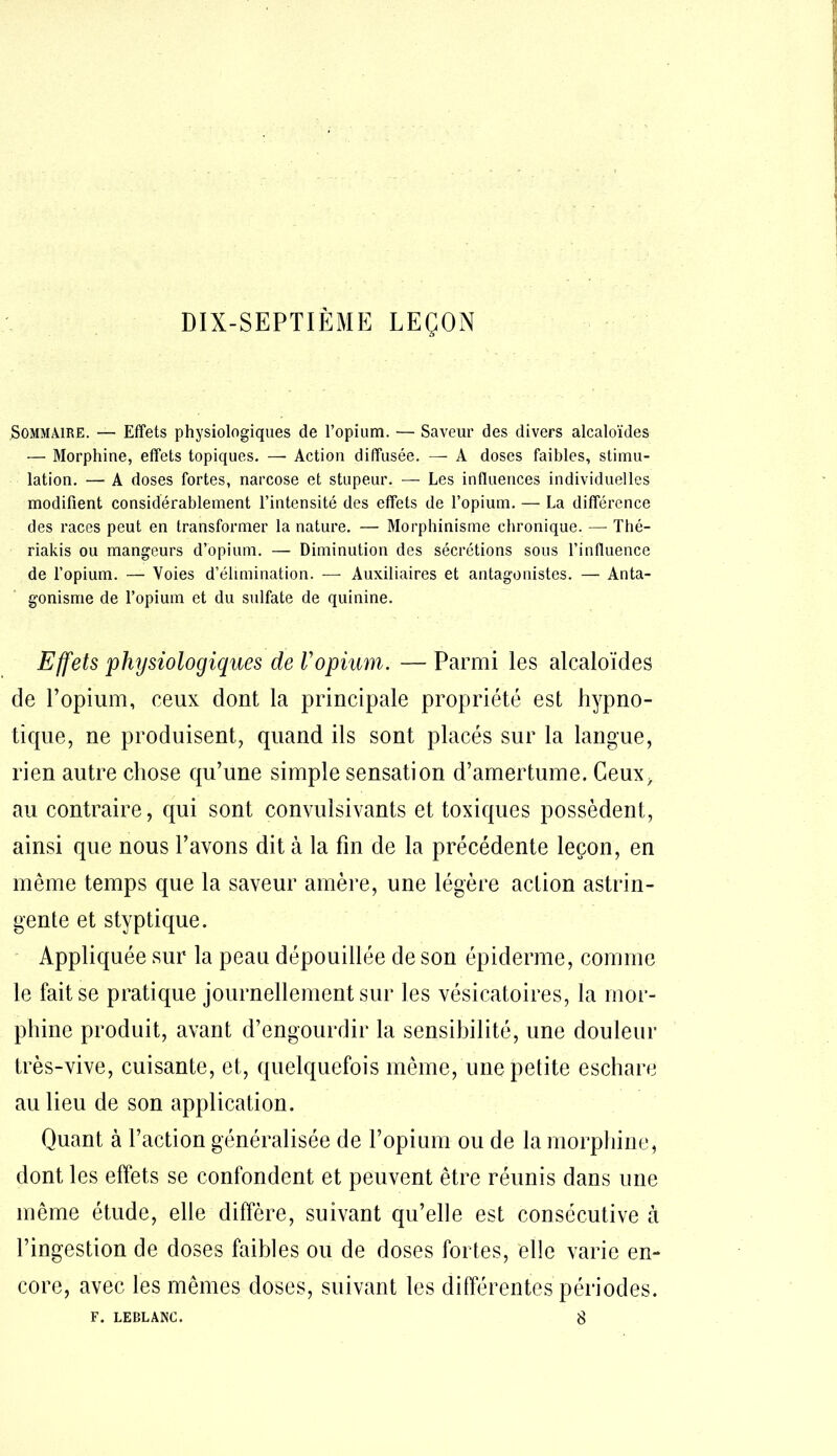 DIX-SEPTIÈME LEÇON Sommaire. — Effets physiologiques de l’opium. — Saveur des divers alcaloïdes — Morphine, effets topiques. — Action diffusée. — A doses faibles, stimu- lation. — A doses fortes, narcose et stupeur. — Les influences individuelles modifient considérablement l’intensité des effets de l’opium. — La différence des races peut en transformer la nature. — Morphinisme chronique. — Thé- riakis ou mangeurs d’opium. — Diminution des sécrétions sous l’influence de l’opium. — Voies d’élimination. — Auxiliaires et antagonistes. — Anta- gonisme de l’opium et du sulfate de quinine. Effets physiologiques de Vopium. — Parmi les alcaloïdes de l’opium, ceux dont la principale propriété est hypno- tique, ne produisent, quand ils sont placés sur la langue, rien autre chose qu’une simple sensation d’amertume. Ceux> au contraire, qui sont convuisivants et toxiques possèdent, ainsi que nous l’avons dit à la fin de la précédente leçon, en même temps que la saveur amère, une légère action astrin- gente et styptique. Appliquée sur la peau dépouillée de son épiderme, comme le fait se pratique journellement sur les vésicatoires, la mor- phine produit, avant d’engourdir la sensibilité, une douleur très-vive, cuisante, et, quelquefois même, une petite eschare au lieu de son application. Quant à l’action généralisée de l’opium ou de la morphine, dont les effets se confondent et peuvent être réunis dans une même étude, elle diffère, suivant qu’elle est consécutive à l’ingestion de doses faibles ou de doses fortes, elle varie en- core, avec les mêmes doses, suivant les différentes périodes. F. LEBLANC. 8