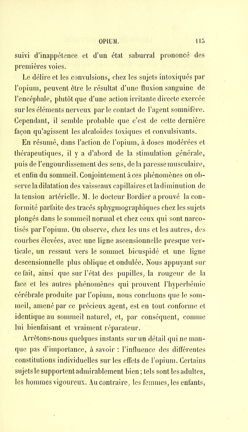 suivi d’inappétence el d’un état saburral prononcé des premières voies. Le délire et les convulsions, chez les sujets intoxiqués par l’opium, peuvent être le résultat d’une fluxion sanguine de l’encéphale, plutôt que d’une action irritante directe exercée sur les éléments nerveux par le contact de l’agent somnifère. Cependant, il semble probable que c’est de cette dernière façon qu’agissent les alcaloïdes toxiques et convulsivants. En résumé, dans l’action de l’opium, à doses modérées et thérapeutiques, il y a d’abord de la stimulation générale, puis de l’engourdissement des sens, delà paresse musculaire, et enfin du sommeil. Conjointement à ces phénomènes on ob- serve la dilatation des vaisseaux capillaires et la diminution de la tension artérielle. M. le docteur Bordieï* a prouvé la con- formité parfaite des tracés sphygmographiques chez les sujets plongés dans le sommeil normal et chez ceux qui sont narco- tisés par l’opium. On observe, chez les uns et les autres, des courbes élevées, avec une ligne ascensionnelle presque ver- ticale, un ressaut vers le sommet bicuspidé et une ligne descensionnelle plus oblique et ondulée. Nous appuyant sur ce fait, ainsi que sur l’état des pupilles, la rougeur de la face et les autres phénomènes qui prouvent l’hyperhémie cérébrale produite par l’opium, nous concluons que le som- meil, amené par ce précieux agent, est en tout conforme et identique au sommeil naturel, et, par conséquent, comme lui bienfaisant et vraiment réparateur. Arrêtons-nous quelques instants sur un détail qui ne man- que pas d’importance, à savoir : l’influence des différentes constitutions individuelles sur les effets de l’opium. Certains sujets le supportent admirablement bien ; tels sont les adultes, les hommes vigoureux. Au contraire, les femmes, les enfants*