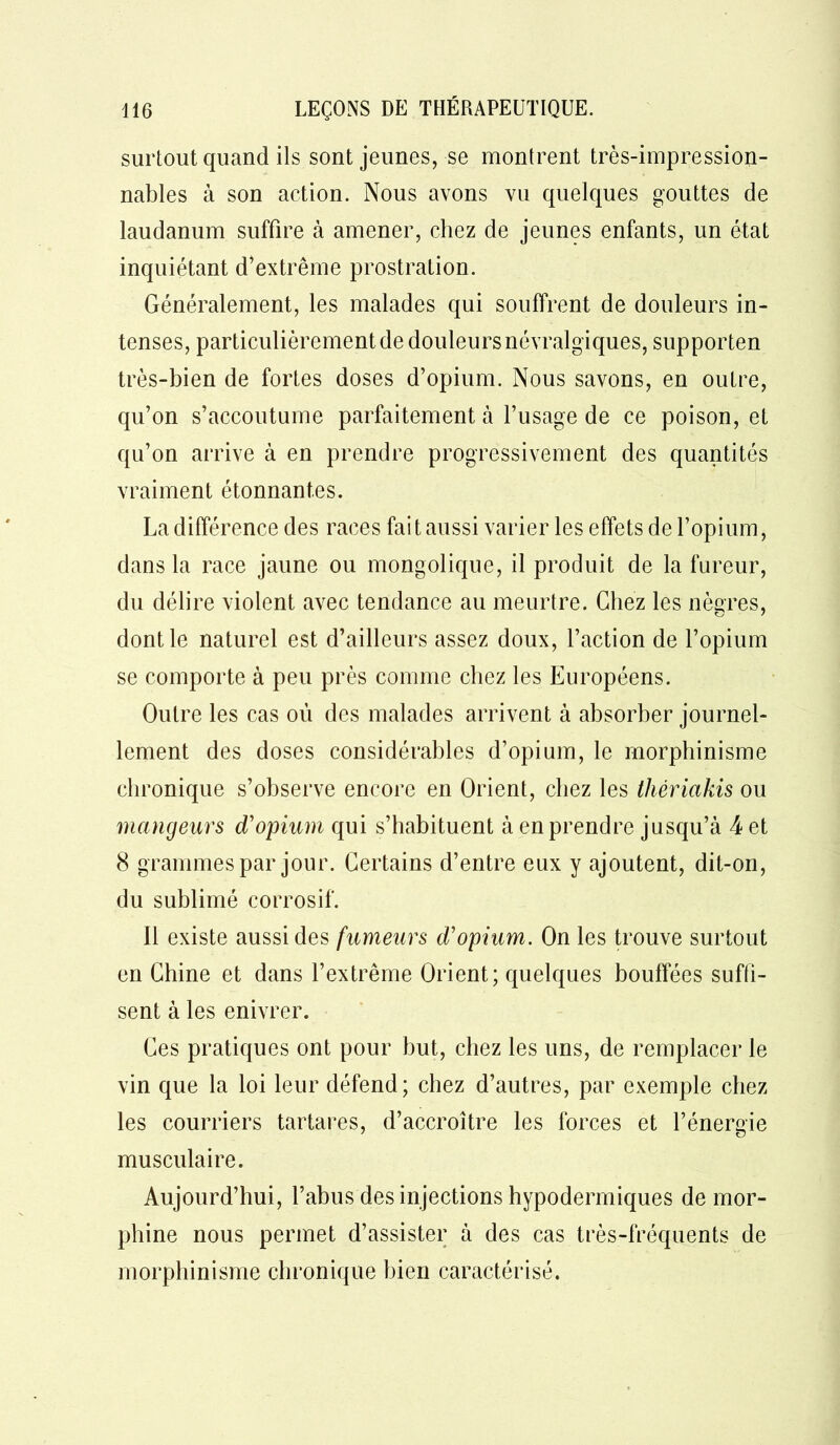 surtout quand ils sont jeunes, se montrent très-impression- nables à son action. Nous avons vu quelques gouttes de laudanum suffire à amener, chez de jeunes enfants, un état inquiétant d’extrême prostration. Généralement, les malades qui souffrent de douleurs in- tenses, particulièrement de douleurs névralgiques, supporten très-bien de fortes doses d’opium. Nous savons, en outre, qu’on s’accoutume parfaitement à l’usage de ce poison, et qu’on arrive à en prendre progressivement des quantités vraiment étonnantes. La différence des races fai t aussi varier les effets de l’opium, dans la race jaune ou mongolique, il produit de la fureur, du délire violent avec tendance au meurtre. Chez les nègres, dont le naturel est d’ailleurs assez doux, l’action de l’opium se comporte à peu près comme chez les Européens. Outre les cas où des malades arrivent à absorber journel- lement des doses considérables d’opium, le morphinisme chronique s’observe encore en Orient, chez les thêriakis ou mangeurs d'opium qui s’habituent à en prendre jusqu’à 4 et 8 grammes par jour. Certains d’entre eux y ajoutent, dit-on, du sublimé corrosif. Il existe aussi des fumeurs d'opium. On les trouve surtout en Chine et dans l’extrême Orient; quelques bouffées suffi- sent à les enivrer. Ces pratiques ont pour but, chez les uns, de remplacer le vin que la loi leur défend; chez d’autres, par exemple chez les courriers tartares, d’accroître les forces et l’énergie musculaire. Aujourd’hui, l’abus des injections hypodermiques de mor- phine nous permet d’assister à des cas très-fréquents de morphinisme chronique bien caractérisé.