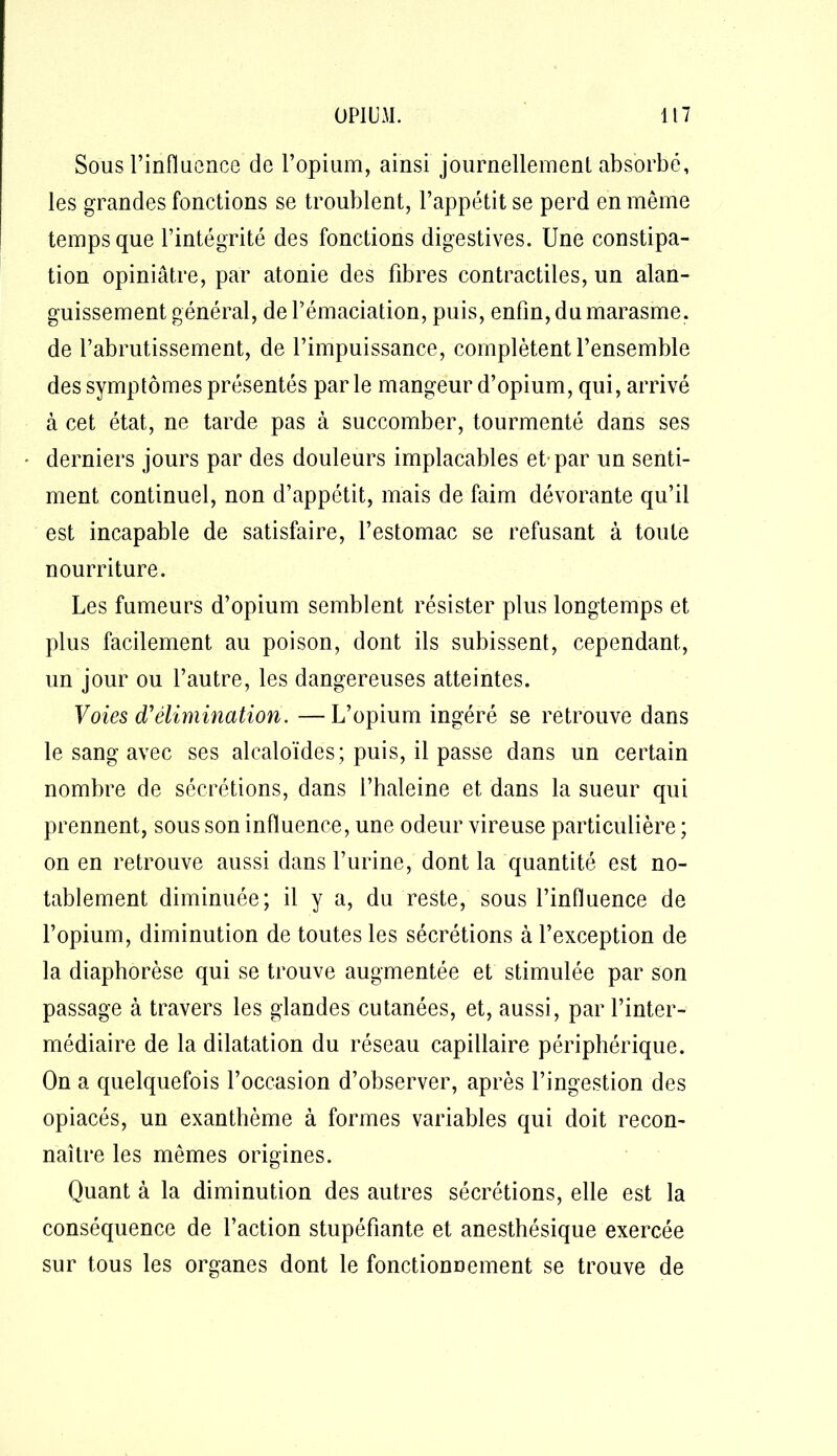 Sous l’influence de l’opium, ainsi journellemenl absorbé, les grandes fonctions se troublent, l’appétit se perd en même temps que l’intégrité des fonctions digestives. Une constipa- tion opiniâtre, par atonie des fibres contractiles, un alan- guissement général, de l’émaciation, puis, enfin, du marasme, de l’abrutissement, de l’impuissance, complètent l’ensemble des symptômes présentés parle mangeur d’opium, qui, arrivé à cet état, ne tarde pas à succomber, tourmenté dans ses • derniers jours par des douleurs implacables et-par un senti- ment continuel, non d’appétit, mais de faim dévorante qu’il est incapable de satisfaire, l’estomac se refusant à toute nourriture. Les fumeurs d’opium semblent résister plus longtemps et plus facilement au poison, dont ils subissent, cependant, un jour ou l’autre, les dangereuses atteintes. Voies d'élimination. —L’opium ingéré se retrouve dans le sang avec ses alcaloïdes; puis, il passe dans un certain nombre de sécrétions, dans l’haleine et dans la sueur qui prennent, sous son influence, une odeur vireuse particulière ; on en retrouve aussi dans l’urine, dont la quantité est no- tablement diminuée; il y a, du reste, sous l’influence de l’opium, diminution de toutes les sécrétions à l’exception de la diaphorèse qui se trouve augmentée et stimulée par son passage à travers les glandes cutanées, et, aussi, par l’inter- médiaire de la dilatation du réseau capillaire périphérique. On a quelquefois l’occasion d’observer, après l’ingestion des opiacés, un exanthème à formes variables qui doit recon- naître les mêmes origines. Quant à la diminution des autres sécrétions, elle est la conséquence de l’action stupéfiante et anesthésique exercée sur tous les organes dont le fonctionnement se trouve de