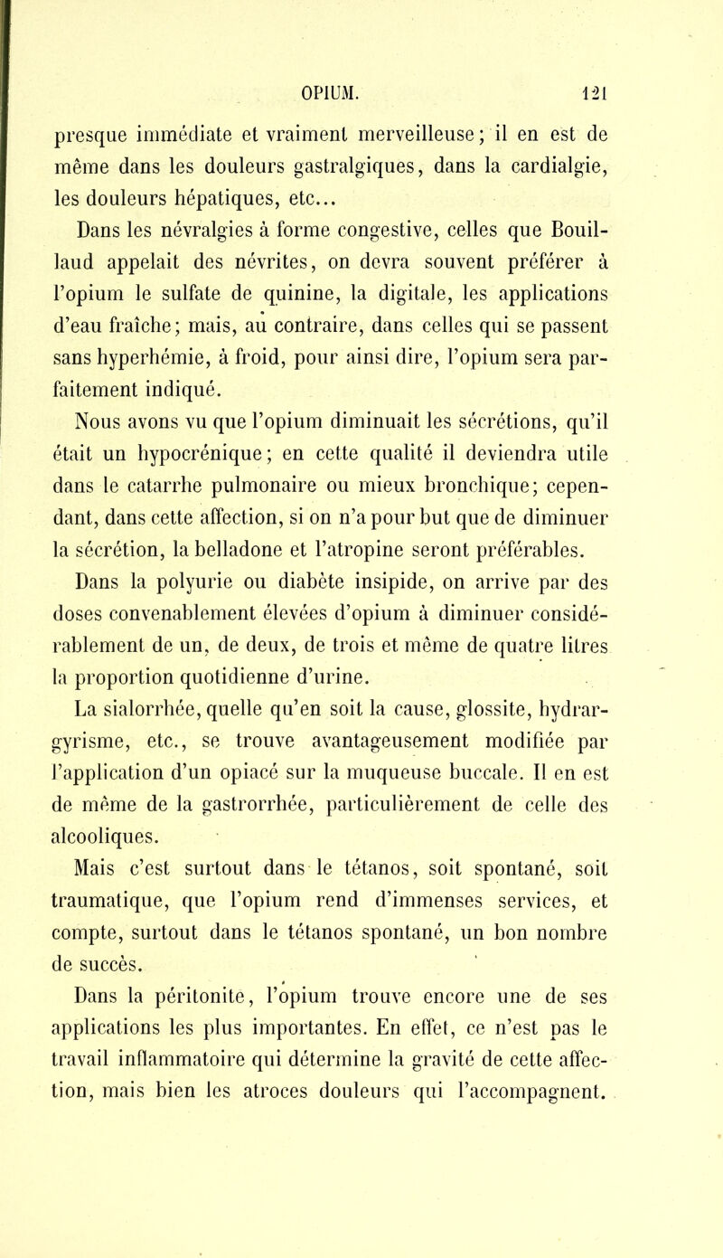 presque immédiate et vraiment merveilleuse ; il en est de même dans les douleurs gastralgiques, dans la cardialgie, les douleurs hépatiques, etc... Dans les névralgies à forme congestive, celles que Bouil- laud appelait des névrites, on devra souvent préférer à l’opium le sulfate de quinine, la digitale, les applications d’eau fraîche; mais, au contraire, dans celles qui se passent sans hyperhémie, à froid, pour ainsi dire, l’opium sera par- faitement indiqué. Nous avons vu que l’opium diminuait les sécrétions, qu’il était un hypocrénique ; en cette qualité il deviendra utile dans le catarrhe pulmonaire ou mieux bronchique; cepen- dant, dans cette affection, si on n’a pour but que de diminuer la sécrétion, la belladone et l’atropine seront préférables. Dans la polyurie ou diabète insipide, on arrive par des doses convenablement élevées d’opium à diminuer considé- rablement de un, de deux, de trois et même de quatre litres la proportion quotidienne d’urine. La sialorrhée, quelle qu’en soit la cause, glossite, hydrar- gyrisme, etc., se trouve avantageusement modifiée par l’application d’un opiacé sur la muqueuse buccale. Il en est de même de la gastrorrhée, particulièrement de celle des alcooliques. Mais c’est surtout dans le tétanos, soit spontané, soit traumatique, que l’opium rend d’immenses services, et compte, surtout dans le tétanos spontané, un bon nombre de succès. Dans la péritonite, l’opium trouve encore une de ses applications les plus importantes. En effet, ce n’est pas le travail inflammatoire qui détermine la gravité de cette affec- tion, mais bien les atroces douleurs qui l’accompagnent.
