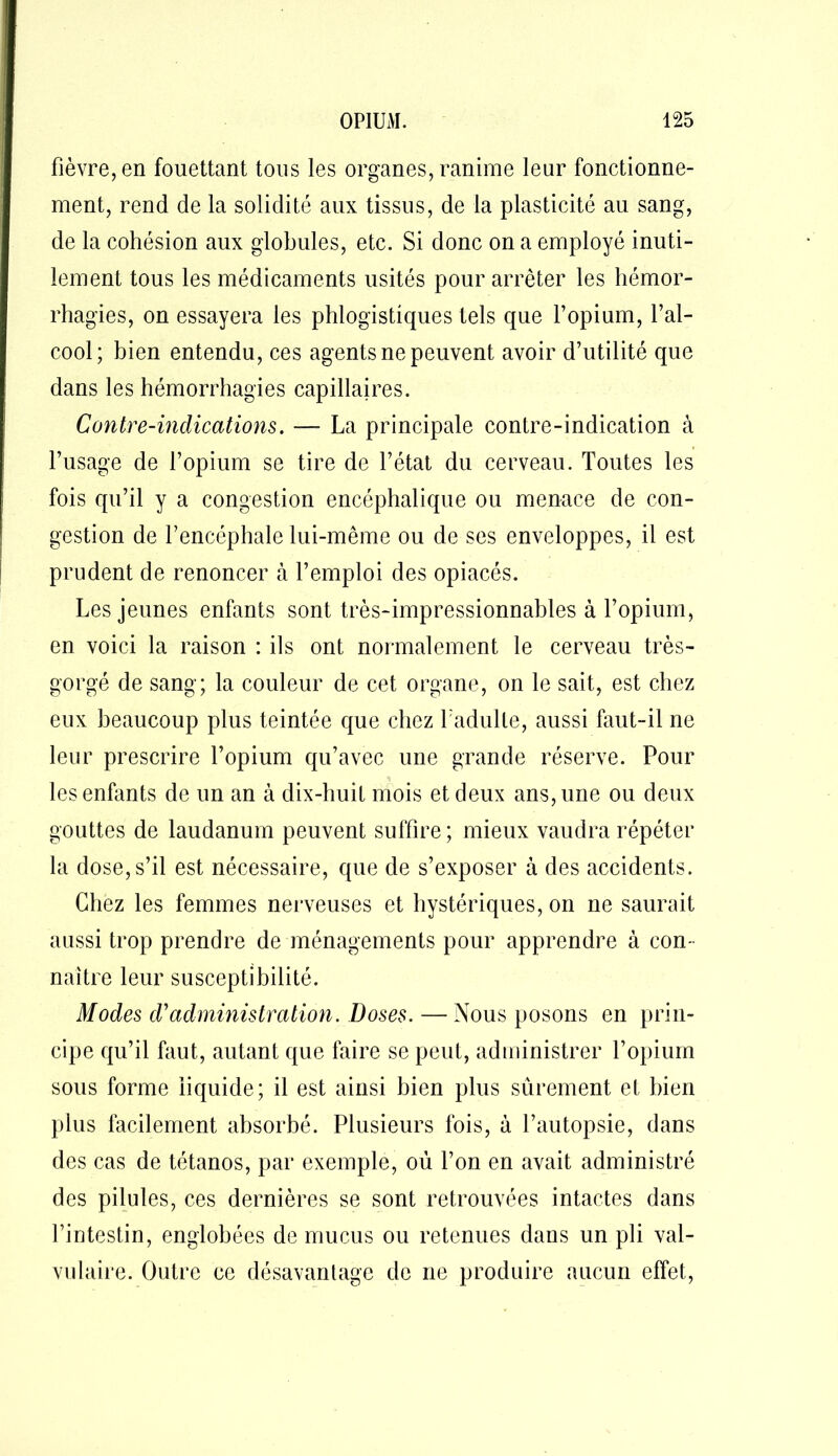 fièvre, en fouettant tous les organes, ranime leur fonctionne- ment, rend de la solidité aux tissus, de la plasticité au sang, de la cohésion aux globules, etc. Si donc on a employé inuti- lement tous les médicaments usités pour arrêter les hémor- rhagies, on essayera les phlogistiques tels que l’opium, l’al- cool; bien entendu, ces agents ne peuvent avoir d’utilité que dans les hémorrhagies capillaires. Contre-indications. — La principale contre-indication à l’usage de l’opium se tire de l’état du cerveau. Toutes les fois qu’il y a congestion encéphalique ou menace de con- gestion de l’encéphale lui-même ou de ses enveloppes, il est prudent de renoncer à l’emploi des opiacés. Les jeunes enfants sont très-impressionnables à l’opium, en voici la raison : ils ont normalement le cerveau très- gorgé de sang; la couleur de cet organe, on le sait, est chez eux beaucoup plus teintée que chez I nduite, aussi faut-il ne leur prescrire l’opium qu’avec une grande réserve. Pour les enfants de un an à dix-huit mois et deux ans, une ou deux gouttes de laudanum peuvent suffire; mieux vaudra répéter la dose, s’il est nécessaire, que de s’exposer à des accidents. Chez les femmes nerveuses et hystériques, on ne saurait aussi trop prendre de ménagements pour apprendre à con- naître leur susceptibilité. Modes d'administration. Doses. — Nous posons en prin- cipe qu’il faut, autant que faire se peut, administrer l’opium sous forme liquide; il est ainsi bien plus sûrement et bien plus facilement absorbé. Plusieurs fois, à l’autopsie, dans des cas de tétanos, par exemple, où l’on en avait administré des pilules, ces dernières se sont retrouvées intactes dans l’intestin, englobées de mucus ou retenues dans un pli val- vulaire. Outre ce désavantage de ne produire aucun effet,