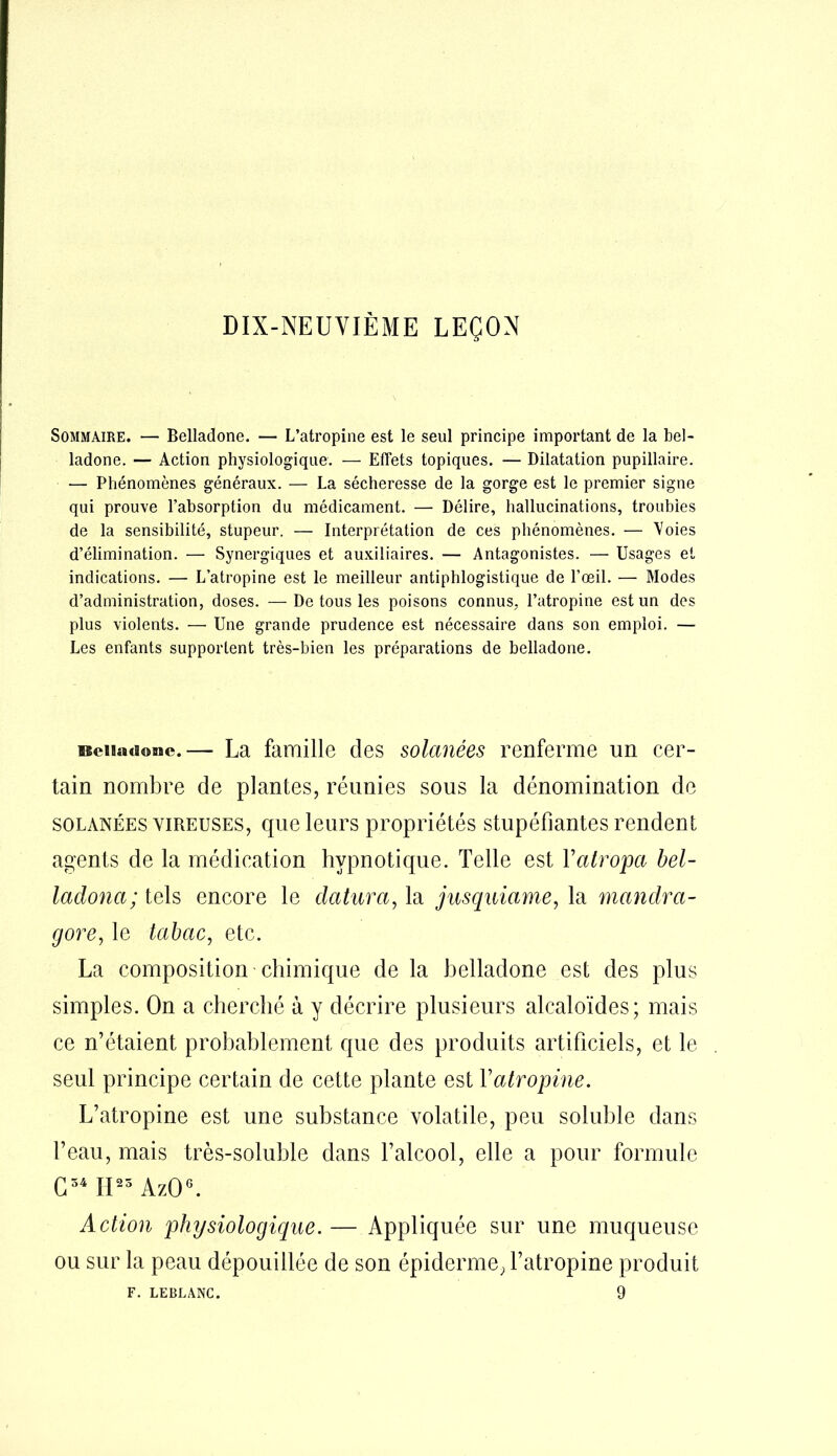 DIX-NEUVIÈME LEÇON Sommaire. — Belladone. — L’atropine est le seul principe important de la bel- ladone. — Action physiologique. — Effets topiques. — Dilatation pupillaire. — Phénomènes généraux. — La sécheresse de la gorge est le premier signe qui prouve l’absorption du médicament. — Délire, hallucinations, troubles de la sensibilité, stupeur. — Interprétation de ces phénomènes. — Voies d’élimination. — Synergiques et auxiliaires. — Antagonistes. — Usages et indications. — L’atropine est le meilleur antiphlogistique de l’œil. — Modes d’administration, doses. —De tous les poisons connus, l’atropine est un des plus violents. — Une grande prudence est nécessaire dans son emploi. — Les enfants supportent très-bien les préparations de belladone. isciiadonc.— La famille clés solanées renferme un cer- tain nombre de plantes, réunies sous la dénomination de solanées vireuses, que leurs propriétés stupéfiantes rendent agents de la médication hypnotique. Telle est Yatropci bel- ladonci; tels encore le datura, la jusquiame, la mandra- gore, le tabac, etc. La composition chimique de la belladone est des plus simples. On a cherché à y décrire plusieurs alcaloïdes; mais ce n’étaient probablement que des produits artificiels, et le seul principe certain de cette plante est Y atropine. L’atropine est une substance volatile, peu soluble dans l’eau, mais très-soluble dans l’alcool, elle a pour formule G54 II23 AzO6. Action physiologique. — Appliquée sur une muqueuse ou sur la peau dépouillée de son épiderme, l’atropine produit F. LEBLANC. 9